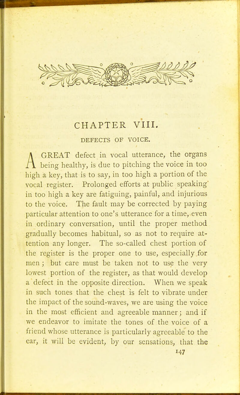 DEFECTS OF VOICE. AGREAT defect in vocal utterance, the organs being healthy, is due to pitching the voice in too high a key, that is to say, in too high a portion of the vocal register. Prolonged efforts at public speaking' in too high a key are fatiguing, painful, and injurious to the voice. The fault may be corrected by paying particular attention to one's utterance for a time, even in ordinary conversation, until the proper method gradually becomes habitual, so as not to require at- tention any longer. The so-called chest portion of the register is the proper one to use, especially for men ; but care must be taken not to use the very lowest portion of the register, as that would develop a defect in the opposite direction. When we speak in such tones that the chest is felt to vibrate under the impact of the sound-waves, we are using the voice in the most efficient and agreeable manner; and if we endeavor to imitate the tones of the voice of a friend whose utterance is particularly agreeable to the ear, it will be evident, by our sensations, that the H7