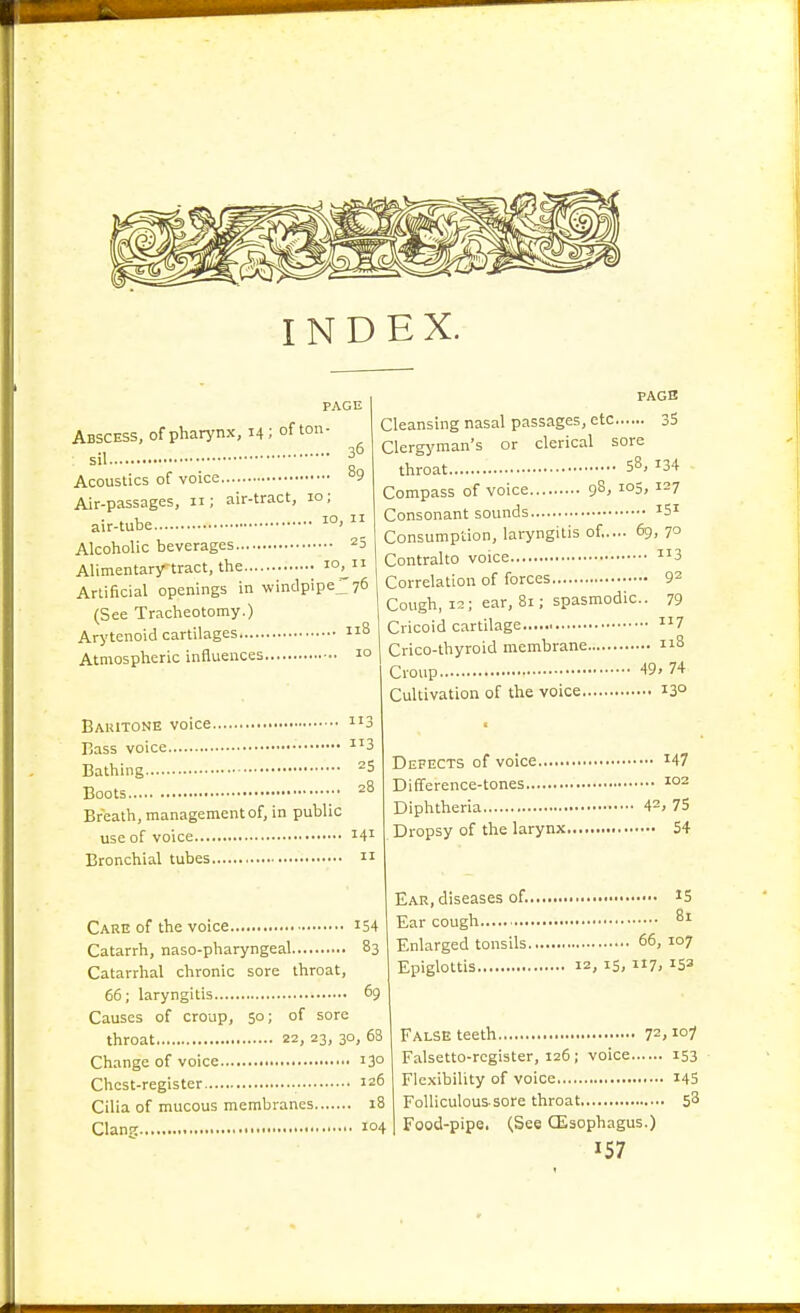 INDEX. 36 PAGE Abscess, of pharynx, 14; of ton sil Acoustics of voice ^^9 Air-passages, 11; air-tract, 10; air-tube 1°' Alcoholic beverages 25 Alimentarytract, the 10^ Artificial openings in windpipej^ye (See Tracheotomy.) Arytenoid cartilages 8 Atmospheric influences 1° PAGB Cleansing nasal passages, etc 33 Clergj'man's or clerical sore throat 58, 134 Compass of voice 9^, ^°5, ^-7 Consonant sounds ^Si Consumption, laryngitis of,.... 69, 70 Bauitone voice Bass voice Bathing Boots Breath, management of, in public use of voice Bronchial tubes 113 113 25 28 141 II Contralto voice Correlation of forces Cough, 12; ear, 81; spasmodic Cricoid cartilage Crico-thyroid membrane Croup Cultivation of the voice .. 113 .. 92 • • 79 .. 117 .. 118 49. 74 ,.. 130 Care of the voice i54 Catarrh, naso-pharyngeal 83 Catarrhal chronic sore throat, 66; laryngitis 69 Causes of croup, 50; of sore throat 22, 23, 30, 63 Change of voice 13° Chest-register 126 Cilia of mucous membranes 18 Clan;: io4 Defects of voice i47 Difference-tones Diphtheria 42> 75 Dropsy of the larynx 54 Ear, diseases of. • IS Ear cough 81 Enlarged tonsils 66, 107 Epiglottis 12, 15, 7; False teeth 72, Falsetto-register, 126; voice 153 Flexibility of voice I45 FoUiculoussore throat 58 Food-pipe. (See CEsophagus.)