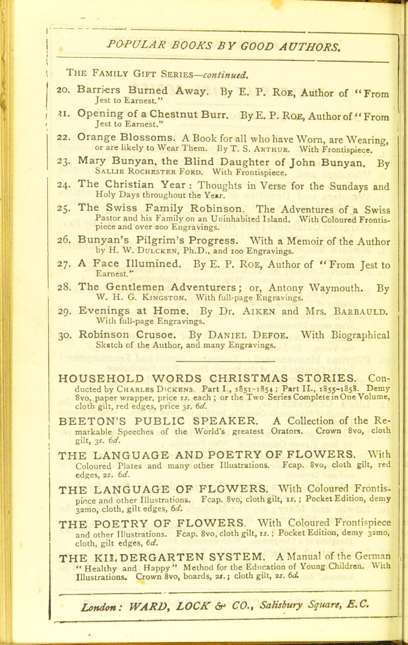 \ ~ ■ 1 The Family Gift Series—con/ittued. 20. Barri-ers Burned Away. By E. P. Roe, Author of From Jest to Earnest. I ^i. Opening of a Chestnut Burr. By E. P. Roe, Author of  From ' Jest to Earnest. 22. Orange Blossoms. A Book for all who have Worn, are Wearing, or are likely to Wear Them. By T. S. Arthur. With Frontispiece. 23. Mary Bunyan, the Blind Daughter of John Bunyan, By Sallie Rochester Ford. With Frontispiece. 24. The Christian Year : Thoughts in Verse for the Sundays and Holy Days throughout the Yew. 25. The Swiss Family Robinson. The Adventures of a Swiss Pastor and his Family on an Uninhabited Island. With Coloured Frontis- piece and over 200 Engravings. 26. Bunyan's Pilgrim's Progress. With a Memoir of the Author by H. W. DuLCKEN, Ph.D., and 100 Engravings. 27. A Face Illumined. By E. P. Roe, Author of From Jest to Earnest. 28. The Gentlemen Adventurers; or, Antony Waymouth. By W. H. G. Kingston. With full-page Engravings. 29. Evenings at Home. By Dr. Aiken and Mrs. Barbauld. With full-page Engravings. 30. Robinson Crusoe. By Daniel Defoe, With Biographical Sketch of the Author, and many Engravings. HOUSEHOLD WORDS CHRISTMAS STORIES. Con- ducted by Charles Dickens. Part I., iSsi-iSst; Part II., 1855-1858. Demy 8vo, paper wrapper, price u. each; or the Two Series Complete in One Volume, cloth gilt, red edges, price 35. 6t/. BEETON'S PUBLIC SPEAKER. A Collection of the Re- markable Speeches of the World's greatest Orators. Crown 8vo, cloth gilt, 3^. 6(/. THE LANGUAGE AND POETRY OF FLOWERS. With Coloured Plates and many other Illustrations. Fcap. 8vo, cloth gilt, red edges, 2s. 6d. THE LANGUAGE OF FLOWERS. With Coloured Frontis- piece and other Illustrations. Fcap. 8vo, cloth gilt, is.; Pocket Edition, demy 32mo, cloth, gilt edges, 6d. THE POETRY OF FLOWERS. With Coloured Frontippiece and other Illustrations. Fcap. 8vo, cloth gilt, zs. ; Pocket Edition, demy asmo, cloth, gilt edges, td. THE KILDERGARTEN SYSTEM. A Manual of the GeiTnan Healthy and Happy Method for the Education of Young Children. With Illustrations. Crown 8vo, boards, 2/.; cloth gilt, 2J. 6d.