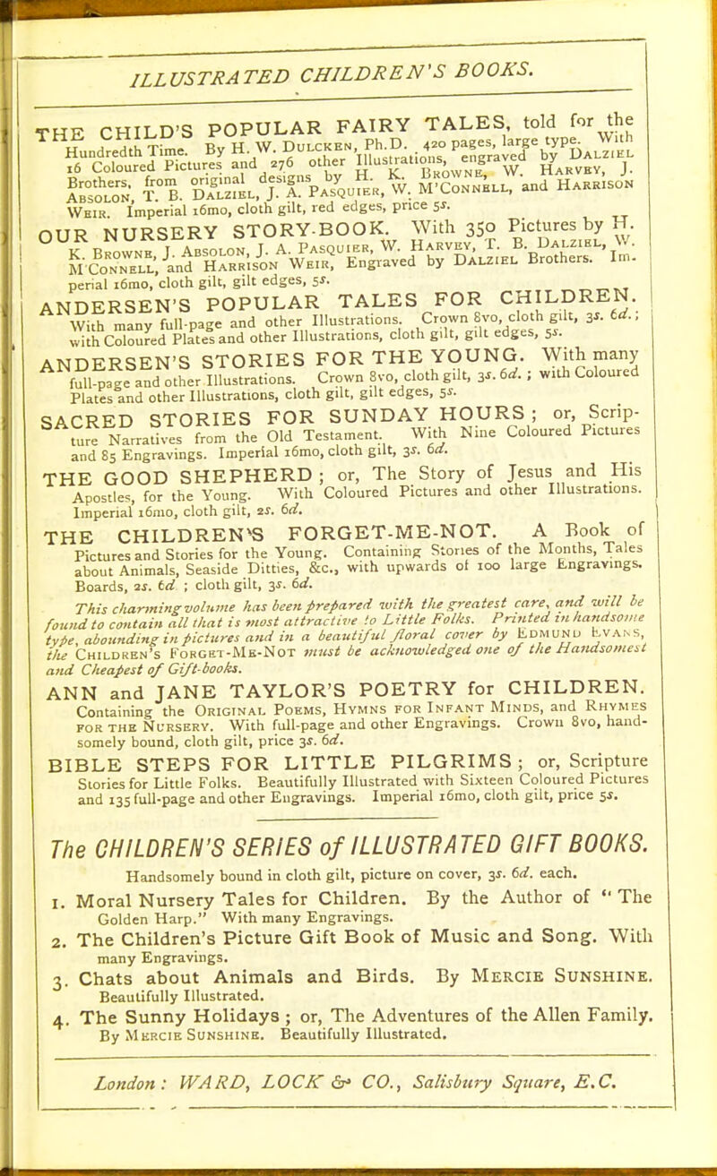 ILLUSTRATED CHILDREN'S BOOKS. THE CHILD'S POPULAR FAIRY TALES told for the Hundredth Xl^e!' By H W. Du.ckh. Ph D 4.0 Pa.es ^aje typ.^W.h ,6 Coloured Pictures and 276 other Ij'^^^at.ons engravea V j ^^r:^ ^°B. °Sf^.^TTvX^^^^.. ^ZTA.., and Weir Imperial i6mo, cloth gilt, red edges, price 5^. OUR NURSERY STORY-BOOK With 350 Pi^^^-^fJ^Jy ^• penal i6rao, cloth gilt, gilt edges, 5J. ANDERSEN'S POPULAR TALES FOR CHILDREN. WiS many Tull-page and other Illustrations Crown 8vo, cloth gilt, ^s. td. : with Coloured Plates and other Illustrations, cloth g,It, gilt edges, s^'- ANDERSEN'S STORIES FOR THE YOUNG. With many fSile and other Illustrations. Crown 8vo. cloth gilt. 3^. td. ; with Coloured Plates and other Illustrations, cloth gilt, gilt edges, 5s. SACRED STORIES FOR SUNDAY HOURS ; or, Scrip- ture Narratives from the Old Testament. With Nine Coloured Pictures and 85 Engravings. Imperial i6mo, cloth gilt, 3^. tii. THE GOOD SHEPHERD; or, The Story of Jesus and His Apostles, for the Young. With Coloured Pictures and other Illustrations. Imperial i6nio, cloth gilt, 2S. 6d. THE CHILDREN'S FORGET-ME-NOT. A Book of Pictures and Stories for the Young. Containing Stones of the Months, Tales about Animals, Seaside Ditties, &c., with upwards of 100 large Engravings. Boards, ai. td ; cloth gilt, 3^. 6d. This charming volume has been prepared with the greatest care, and will be found to cotUain all tha t is most attractive to Little Folks. Printed m hattdsovie tyie, abounding in pictures and in a beautifttl Jloral cover by Edmunu t;V.\,NS tlie Children's Forgkt-Mk-Not must be acknowledged one oj the Handsomest and Cheapest of Gi/t-books. ANN and JANE TAYLOR'S POETRY for CHILDREN. Containing the Original Poems, Hymns for Inf.\nt Minds, and Rhymes FOR THE Nursery. With full-page and other Engravings. Crown Bvo, hand- somely bound, cloth gilt, price y. td. BIBLE STEPS FOR LITTLE PILGRIMS; or, Scripture Stories for Little Folks. Beautifully Illustrated with Sixteen Coloured Pictures and 13s full-page and other Engravings. Imperial i6mo, cloth gilt, price 5^. The CHILDREN'S SERIES of ILLUSTRATED GIFT BOOKS. Handsomely bound in cloth gilt, picture on cover, 31. 6d. each. 1. Moral Nursery Tales for Children. By the Author of  The Golden Harp. With many Engravings. 2. The Children's Picture Gift Book of Music and Song. With many Engravings. 3. Chats about Animals and Birds. By Mercie Sunshine. Beautifully Illustrated. 4. The Sunny Holidays ; or, The Adventures of the Allen Family. By Mercie Sunshine. Beautifully Illustrated,