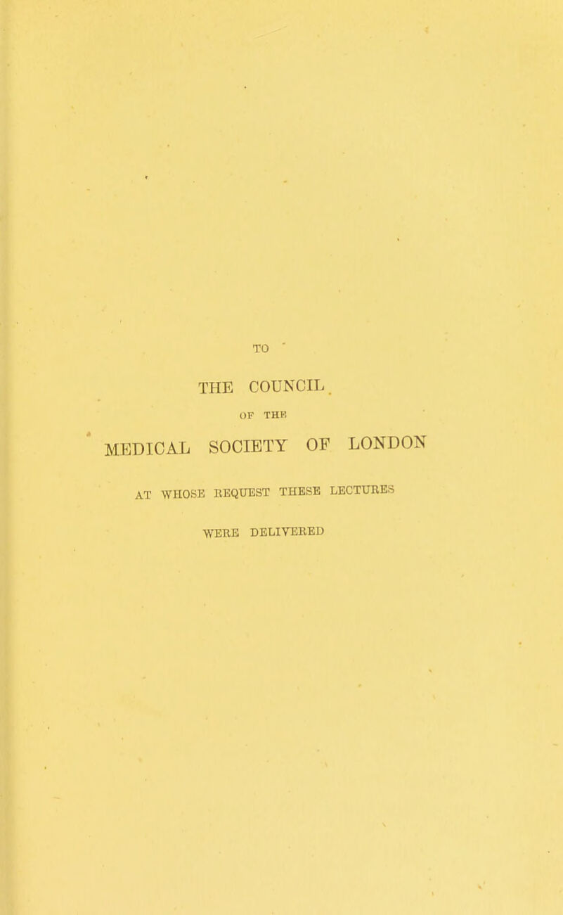 TO ' THE COUNCIL. OF THE MEDICAL SOCIETY OF LONDON AT WHOSE BEQUEST THESE LECTTJBES ■WERE DELIVERED