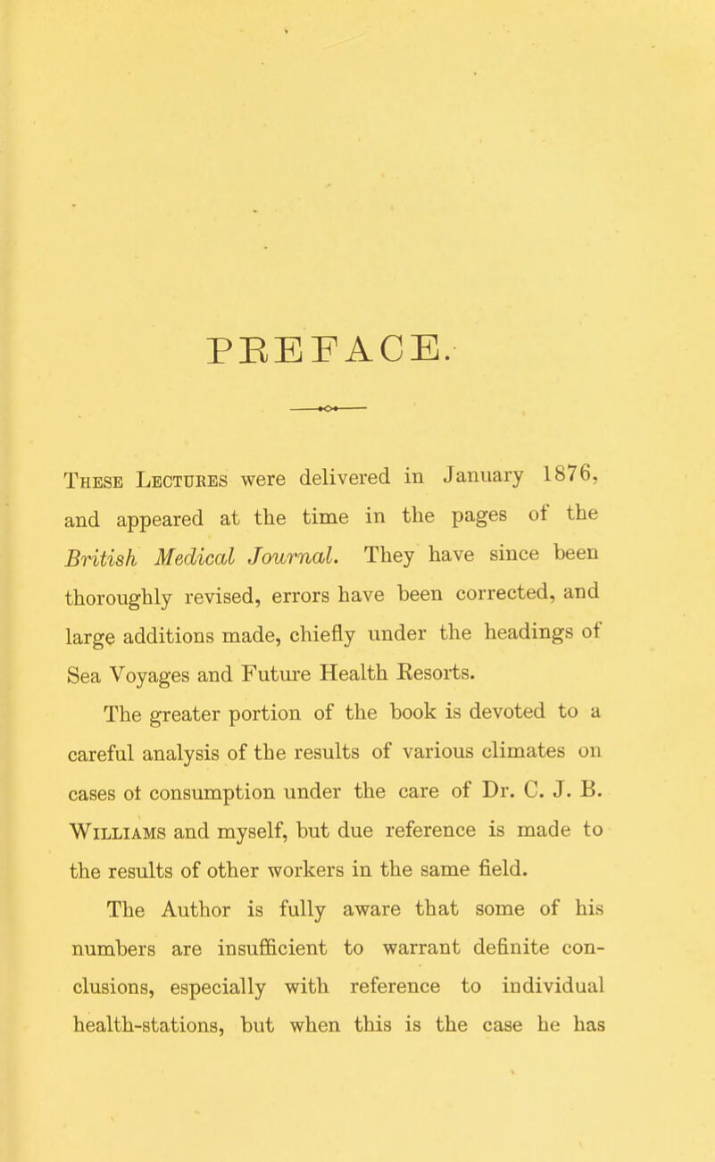 PEEFACE. These Lbctukes were delivered in January 1876, and appeared at the time in the pages of the British Medical Journal They have since been thoroughly revised, errors have been corrected, and large additions made, chiefly under the headings of Sea Voyages and Futm-e Health Eesorts. The greater portion of the book is devoted to a careful analysis of the results of various climates on cases ot consumption under the care of Dr. C. J. B. Williams and myself, but due reference is made to the results of other workers in the same field. The Author is fully aware that some of his numbers are insufficient to warrant definite con- clusions, especially with reference to individual health-stations, but when this is the case he has