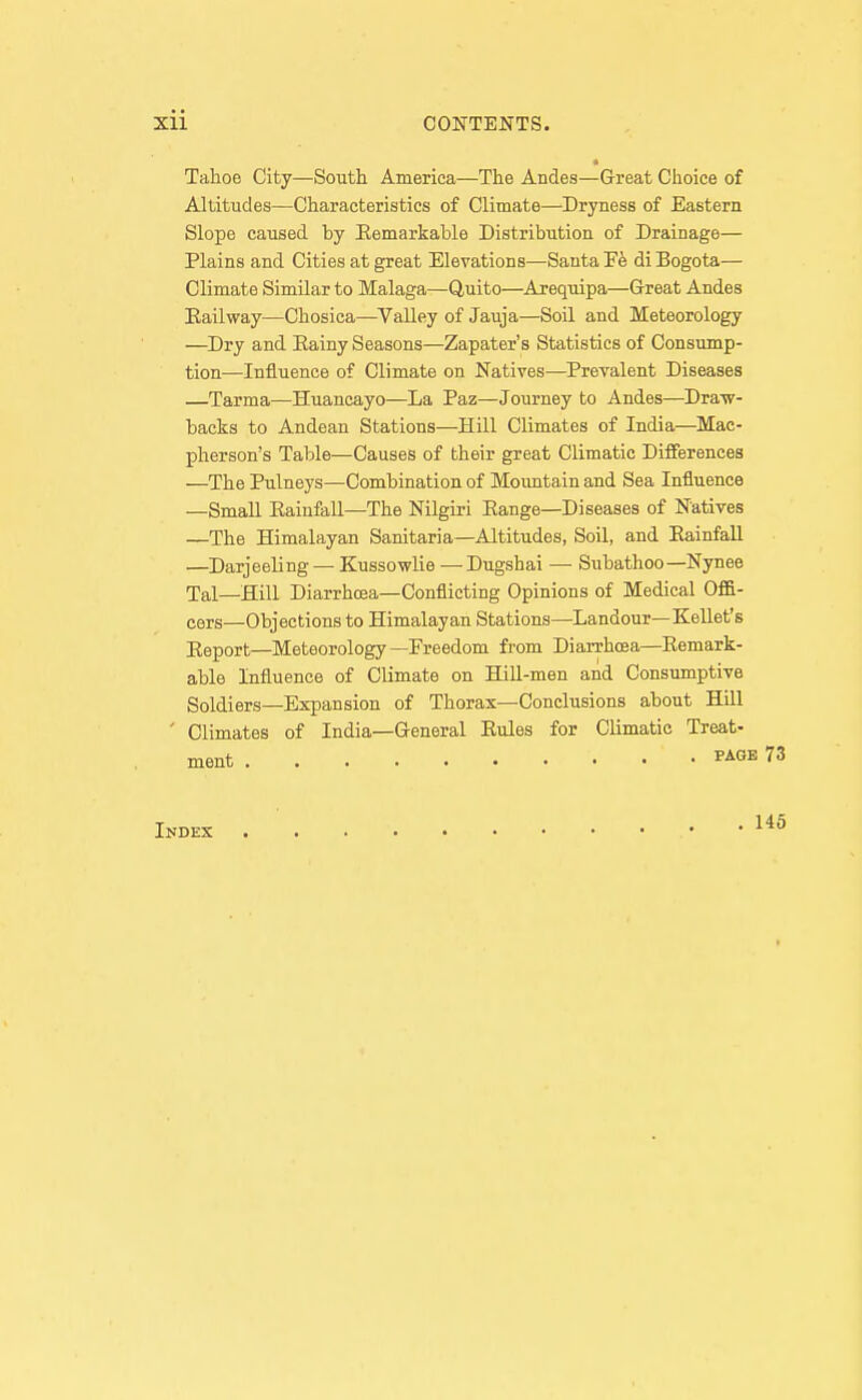 Tahoe City—South America—The Andes—Great Choice of Altitudes—Characteristics of Climate—Dryness of Eastern Slope caused by Eemarkable Distribution of Drainage— Plains and Cities at great Elevations—Santa di Bogota— Climate Similar to Malaga—Quito—Arequipa—Great Andes Eailway—Chosica—^Valley of Jauja—Soil and Meteorology —^Dry and Eainy Seasons—Zapater's Statistics of Consump- tion—Influence of Climate on Natives—Prevalent Diseases —Tarma—Huancayo—La Paz—Journey to Andes—Draw- backs to Andean Stations—Hill Climates of India—^Mac- pherson's Table—Causes of their great Climatic Differences —The Pulneys—Combination of Moimtain and Sea Influence —Small Eainfall—The Nilgiri Eange—Diseases of Natives —The Himalayan Sanitaria—Altitudes, Soil, and Eainfall —Darjeeling — Kussowlie — Dugshai — Subathoo—Nynee Tal—Hill Diarrhcsa—Conflicting Opinions of Medical Offi- cers—Objections to Himalayan Stations—Landour—Kellet's Jieport—Meteorology—Freedom from Diarrhoea—Eemark- able Influence of Climate on Hill-men and Consumptive Soldiers—Expansion of Thorax—Conclusions about Hill ' Climates of India—General Eules for Climatic Treat-