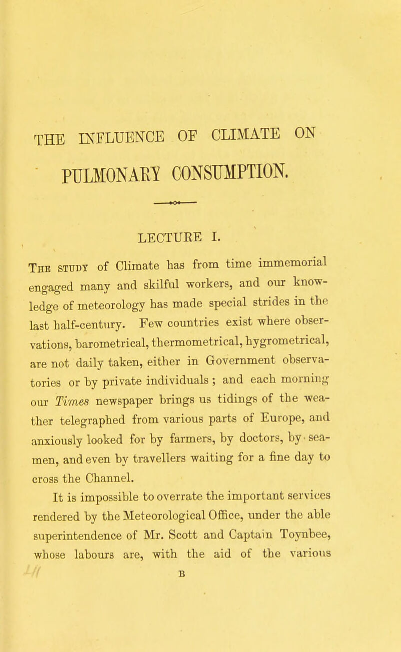 THE INFLUENCE OF CLIMATE ON PULMONAEI CONSUMPTION. LECTUEE I. The study of Climate has from time immemorial engaged many and skilful workers, and our know- ledge of meteorology has made special strides in the last half-century. Few countries exist where obser- vations, barometrical, thermometrical, hygrometrical, are not daily taken, either in Government observa- tories or by private individuals ; and each morning our Times newspaper brings us tidings of the wea- ther telegraphed from various parts of Europe, and anxiously looked for by farmers, by doctors, by ■ sea- men, and even by travellers waiting for a fine day to cross the Channel. It is impossible to overrate the important services rendered by the Meteorological Office, under the able superintendence of Mr. Scott and Captain Toynbee, whose labours are, with the aid of the various