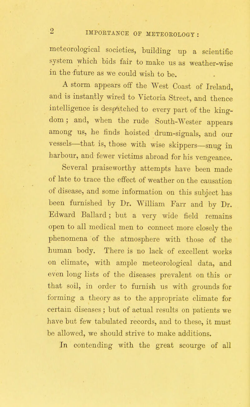 ^ IMPOETANCE OP METEOKOLOGT : meteorological societies, building up a scientific system which bids fair to make us as weather-wise in the future as we could wish to be. A storm appeaxs off the West Coast of Ireland, and is instautly wired to Victoria Street, and thence intelligence is desp*itched to every part of the king- dom ; and, when the rude South-Wester appears among us, he finds hoisted drum-signals, and our vessels—that is, those with wise skippers—snug in harbour, and fewer victims abroad for his vengeance. Several praiseworthy attempts have been made of late to trace the effect of weather on the causation of disease, and some information on this subject has been furnished by Dr. William Farr and bv Dr. Edward Ballard; but a very wide field remains open to all medical men to connect more closely the phenomena of the atmosphere with those of the human body. There is no lack of excellent works on climate, with ample meteorological data, and even long lists of the diseases prevalent on this or that soil, in order to furnish us with grounds for forming a theory as to the appropriate climate for certain diseases ; but of actual results on patients we have but few tabulated records, and to these, it must be allowed, we should strive to make additions. In contending with the great scourge of all