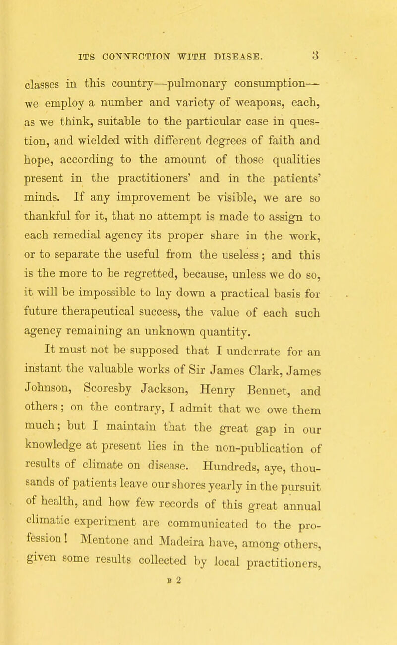 classes in this country—pulmonary consumption— we employ a number and variety of weapons, each, as we think, suitable to the particular case in ques- tion, and wielded with different degrees of faith and hope, according to the amount of those qualities present in the practitioners' and in the patients' minds. If any improvement be visible, we are so thankful for it, that no attempt is made to assign to each remedial agency its proper share in the work, or to separate the useful from the useless; and this is the more to be regretted, because, unless we do so, it will be impossible to lay down a practical basis for future therapeutical success, the value of each such agency remaining an unknown quantity. It must not be supposed that I underrate for an instant the valuable works of Sir James Clark, James Johnson, Scoresby Jackson, Henry Bennet, and others ; on the contrary, I admit that we owe them much; but I maintain that the great gap in our knowledge at present lies in the non-publication of results of climate on disease. Hundreds, aye, thou- sands of patients leave our shores yearly in the pursuit of health, and how few records of this great annual climatic experiment are communicated to the pro- fession ! Mentone and Madeira have, among others, given some results collected by local practitioners, B 2