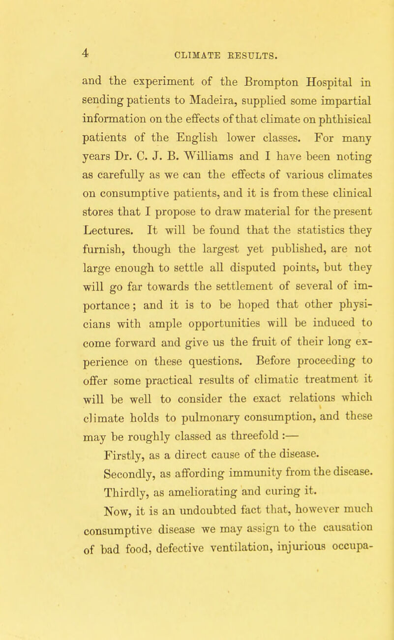 CLIMATE EESULTS. and the experiment of the Brompton Hospital in sending patients to Madeira, supplied some impartial information on the effects of that climate on phthisical patients of the English lower classes. For many years Dr. C. J. B. Williams and I have been noting as carefully as we can the effects of various climates on consumptive patients, and it is from these clinical stores that I propose to draw material for the present Lectures. It will be found that the statistics they furnish, though the largest yet published, are not large enough to settle all disputed points, but they will go far towards the settlement of several of im- portance; and it is to be hoped that other physi- cians with ample opportunities will be induced to come forward and give us the fruit of their long ex- perience on these questions. Before proceeding to offer some practical results of climatic treatment it will be well to consider the exact relations which climate holds to pulmonary consumption, and these may be roughly classed as threefold :— Firstly, as a direct cause of the disease. Secondly, as affording immunity from the disease. Thirdly, as ameliorating and curing it. Now, it is an undoubted fact that, however much consumptive disease we may assign to the causation of bad food, defective ventilation, injurious occupa-