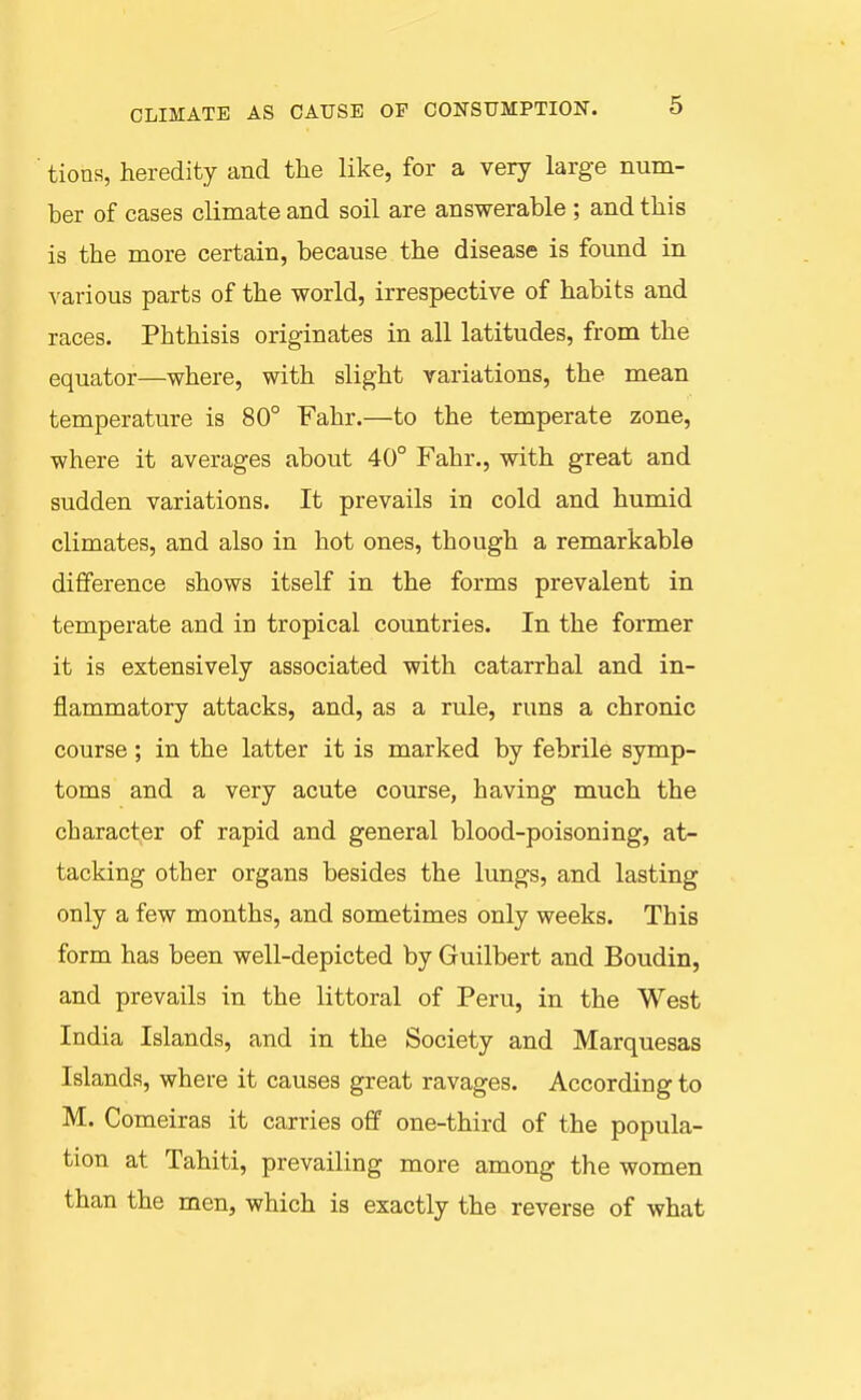 tions, heredity and the like, for a very large num- ber of cases climate and soil are answerable ; and this is the more certain, because the disease is found in various parts of the world, irrespective of habits and races. Phthisis originates in all latitudes, from the equator—where, with slight variations, the mean temperature is 80° Fahr.—to the temperate zone, where it averages about 40° Fahr., with great and sudden variations. It prevails in cold and humid climates, and also in hot ones, though a remarkable difference shows itself in the forms prevalent in temperate and in tropical countries. In the former it is extensively associated with catarrhal and in- flammatory attacks, and, as a rule, runs a chronic course; in the latter it is marked by febrile symp- toms and a very acute course, having much the character of rapid and general blood-poisoning, at- tacking other organs besides the lungs, and lasting only a few months, and sometimes only weeks. This form has been well-depicted by Guilbert and Boudin, and prevails in the littoral of Peru, in the West India Islands, and in the Society and Marquesas Islands, where it causes great ravages. According to M. Comeiras it carries off one-third of the popula- tion at Tahiti, prevailing more among the women than the men, which is exactly the reverse of what