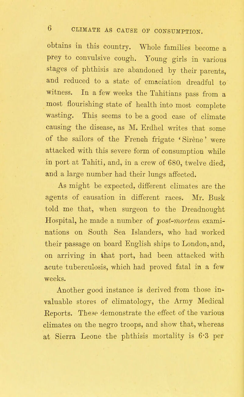 obtains in this country. Whole families become a prey to convulsive cough. Young girls in various stages of phthisis are abandoned by their parents, and reduced to a state of emaciation dreadful to witness. In a few weeks the Tahitians pass from a most flourishing state of health into most complete wasting. This seems to be a good case of climate causing the disease, as M. Erdhel writes that some of the sailors of the French frigate 'Sirene' were attacked with this severe form of consumption while in port at Tahiti, and, in a crew of 680, twelve died, and a large number had their lungs affected. As might be expected, different climates are the agents of causation in different races. Mr. Busk told me that, when surgeon to the Dreadnought Hospital, he made a number of post-mortem exami- nations on South Sea Islanders, who had worked their passage on board English ships to London, and, on arriving in that port, had been attacked with acute tuberculosis, which had proved fatal in a few weeks. Another good instance is derived from those in- valuable stores of climatology, the Army Medical Eeports. These demonstrate the effect of the various climates on the negro troops, and show that, whereas at Sierra Leone the phthisis mortality is 6-3 per