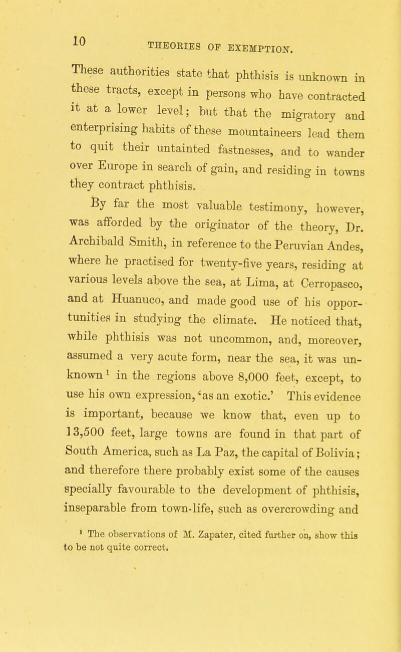 These authorities state that phthisis is unknown in these tracts, except in persons who have contracted it at a lower level; but that the migratory and enterprising habits of these mountaineers lead them to quit their imtainted fastnesses, and to wander over Europe in search of gain, and residing in towns they contract phthisis, By far the most valuable testimony, however, was afforded by the originator of the theory, Dr. Archibald Smith, in reference to the Peruvian Andes, where he practised for twenty-five years, residing at various levels above the sea, at Lima, at Cerropasco, and at Huanuco, and made good use of his oppor- tunities in studying the climate. He noticed that, while phthisis was not uncommon, and, moreover, assumed a very acute form, near the sea, it was un- known 1 in the regions above 8,000 feet, except, to use his own expression, 'as an exotic' This evidence is important, because we know that, even up to 13,500 feet, large towns are found in that part of South America, such as La Paz, the capital of Bolivia; and therefore there probably exist some of the causes specially favourable to the development of phthisis, inseparable from town-life, such as overcrowding and ' The observations of M. Zapater, cited further on, show this to be not quite correct.