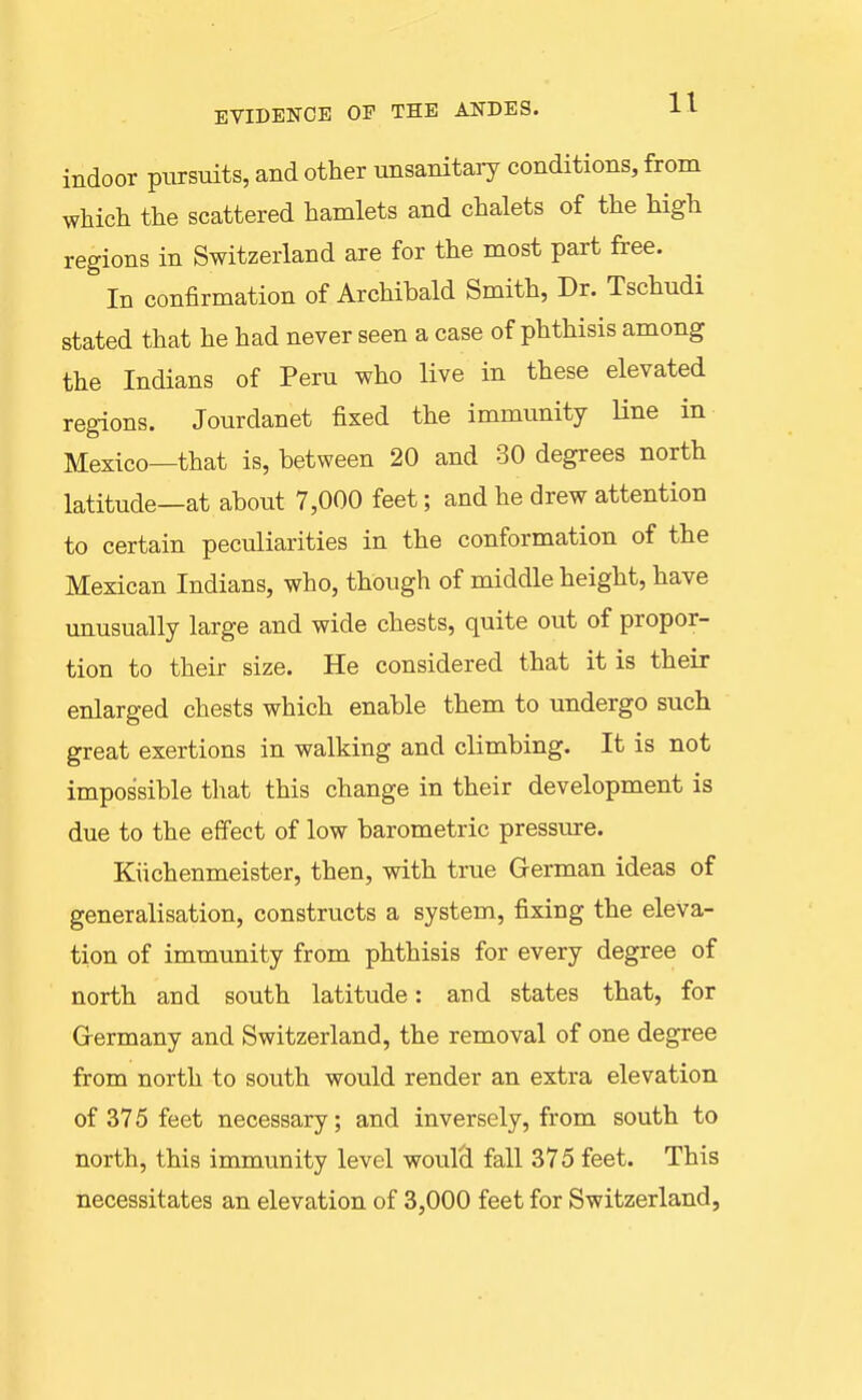 EVIDENCE OP THE ANDES. H indoor pursuits, and other unsanitaiy conditions, from which the scattered hamlets and chalets of the high regions in Switzerland are for the most part free. In confirmation of Archibald Smith, Dr. Tschudi stated that he had never seen a case of phthisis among the Indians of Peru who live in these elevated regions. Jourdanet fixed the immunity Hne in Mexico—that is, between 20 and 30 degrees north latitude—at about 7,000 feet; and he drew attention to certain peculiarities in the conformation of the Mexican Indians, who, though of middle height, have unusually large and wide chests, quite out of propor- tion to their size. He considered that it is their enlarged chests which enable them to undergo such great exertions in walking and climbing. It is not impossible that this change in their development is due to the effect of low barometric pressure. Kiichenmeister, then, with true German ideas of generalisation, constructs a system, fixing the eleva- tion of immunity from phthisis for every degree of north and south latitude: and states that, for Grermany and Switzerland, the removal of one degree from north to south would render an extra elevation of 375 feet necessary; and inversely, from south to north, this immunity level woul(i fall 375 feet. This necessitates an elevation of 3,000 feet for Switzerland,