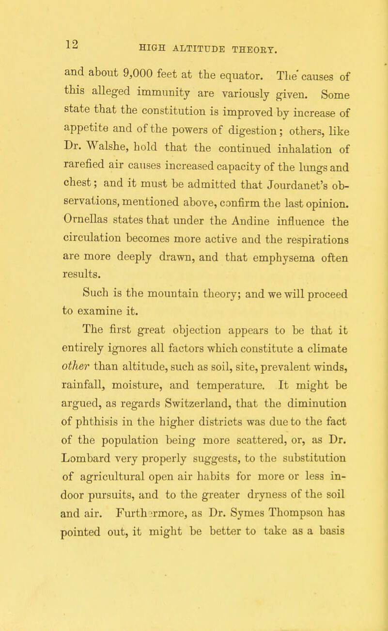 and about 9,000 feet at the equator. The causes of this alleged immunity are variously given. Some state that the constitution is improved by increase of appetite and of the powers of digestion; others, like Dr. Walshe, hold that the continued inhalation of rarefied air causes increased capacity of the lungs and chest; and it must be admitted that Jourdanet's ob- servations, mentioned above, confirm the last opinion. Ornellas states that under the Andine influence the circulation becomes more active and the respirations are more deeply drawn, and that emphysema often results. Such is the mountain theory; and we will proceed to examine it. The first great objection appears to be that it entirely ignores all factors which constitute a climate other than altitude, such as soil, site, prevalent winds, rainfall, moisture, and temperature. It might be argued, as regards Switzerland, that the diminution of phthisis in the higher districts was due to the fact of the population being more scattered, or, as Dr. Lombard very properly suggests, to the substitution of agricultural open air habits for more or less in- door pursuits, and to the greater dryness of the soil and air. Furthsrmore, as Dr. Symes Thompson has pointed out, it might be better to take as a basis