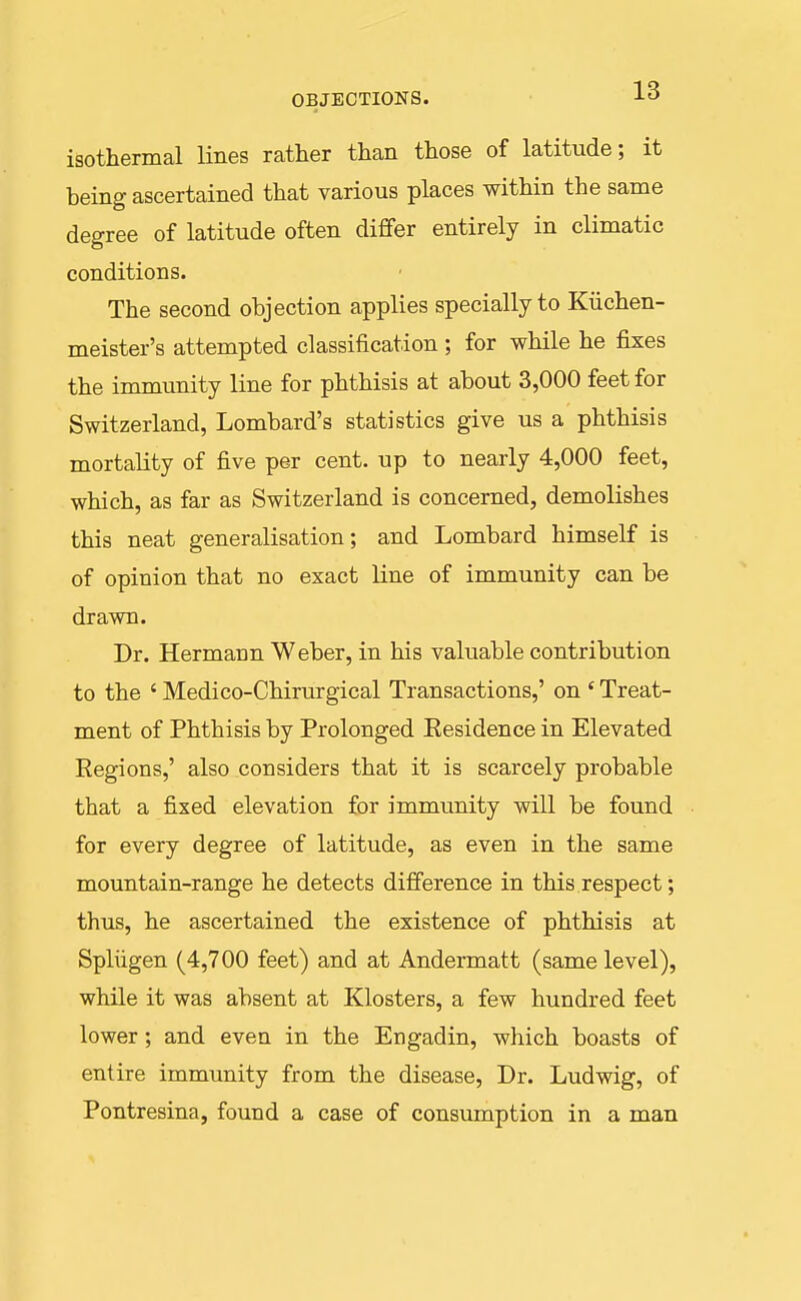 OBJECTIONS. -L^* isothermal lines rather than those of latitude; it being ascertained that various places within the same degree of latitude often differ entirely in climatic conditions. The second objection applies specially to Kiichen- meister's attempted classification ; for while he fixes the immunity line for phthisis at about 3,000 feet for Switzerland, Lombard's statistics give us a phthisis mortality of five per cent, up to nearly 4,000 feet, which, as far as Switzerland is concerned, demolishes this neat generalisation; and Lombard himself is of opinion that no exact line of immunity can be drawn. Dr. Hermann Weber, in his valuable contribution to the ' Medico-Chirurgical Transactions,' on ' Treat- ment of Phthisis by Prolonged Eesidence in Elevated Regions,' also considers that it is scarcely probable that a fixed elevation for immunity will be found for every degree of latitude, as even in the same mountain-range he detects difference in this respect; thus, he ascertained the existence of phthisis at Spliigen (4,700 feet) and at Andermatt (same level), while it was absent at Klosters, a few hundred feet lower; and even in the Engadin, which boasts of entire immunity from the disease. Dr. Ludwig, of Pontresina, found a case of consmnption in a man