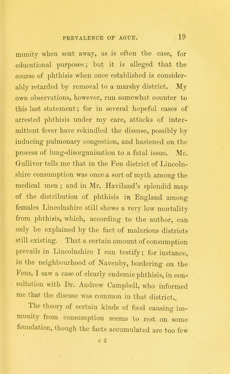 munity when sent away, as is often the case, for educational purposes; but it is alleged that the course of phthisis when once established is consider- ably retarded by removal to a marshy district. My own observations, however, run somewhat counter to this last statement; for in several hopeful cases of arrested phthisis tmder my care, attacks of inter- mittent fever have rekindled the disease, possibly by inducing pulmonary congestion, and hastened on the process of lung-disorganisation to a fatal issue. Mr. G-ulliver tells .me that in the Fen district of Lincoln- shire consumption was once a sort of myth among the medical men ; and in Mr. Haviland's splendid map of the distribution of phthisis in England among females Lincolnshire still shows a very low mortality from phthisis, which, according to the author, can only be explained by the fact of malarious districts still existing. That a certain amount of consumption prevails in Lincolnshire I can testify; for instance, in the neighbourhood of ISTavenby, bordering on the Fens, I saw a case of clearly endemic phthisis, in con- sultation with Dr. Andrew Campbell, who informed me that the disease was common in that district.. The theory of certain kinds of food causing- im- munity from consumption seems to rest on some foundation, though the facts accumulated are too few c 2