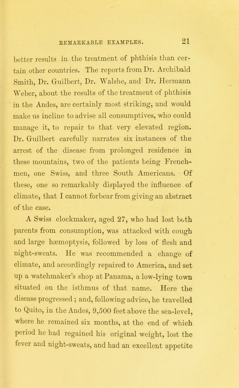 better results in . the treatment of phthisis than cer- tain other countries. The reports from Dr. Archibald Smith, Dr. Gruilbert, Dr. Walshe, and Dr. Hermann Weber, about the results of the treatment of phthisis in the Andes, are certainly most striking, and would make us incline to advise all consumptives, who could manage it, to repair to that very elevated region. Dr. Guilbert carefully narrates six instances of the arrest of the disease from prolonged residence in these mountains, two of the patients being French- men, one Swiss, and three South Americans. Of these, one so remarkably displayed the influence of climate, that I cannot forbear from giving an abstract of the case. A Swiss clockmaker, aged 27, who had lost both parents from consumption, was attacked with cough and large haemoptysis, followed by loss of flesh and night-sweats. He was recommended a change of climate, and accordingly repaired to America, and set up a watchmaker's shop at Panama, a low-lying town situated on the isthmus of that name. Here the disease progressed; and, following advice, he travelled to Quito, in the Andes, 9,500 feet above the sea-level, where he remained six months, at the end of which period he had regained his original weight, lost the fever and night-sweats, and had an excellent appetite