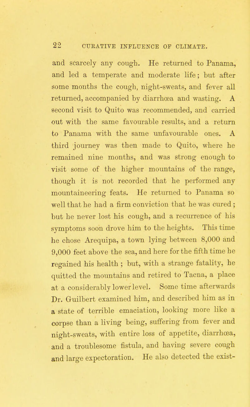 and scarcely any cough. He returned to Panama, and led a temperate and moderate life; but after some months the cough, night-sweats, and fever all returned, accompanied by diarrhoea and wasting. A second visit to Quito was recommended, and carried out with the same favourable results, and a return to Panama with the same unfavourable ones. A third journey was then made to Quito, where he remained nine months, and was strong enough to visit some of the higher mountains of the range, though it is not recorded that he performed any mountaineering feats. He returned to Panama so well that he had a firm conviction that he was cured; but he never lost his cough, and a recurrence of his symptoms soon drove him to the heights. This time he chose Arequipa, a town lying between 8,000 and 9,000 feet above the sea, and here for the fifth time he regained his health ; but, with a strange fatality, he quitted the mountains and retired to Tacna, a place at a considerably lower level. Some time afterwards Dr. Gruilbert examined him, and described him as in a state of terrible emaciation, looking more like a corpse than a living being, suffering from fever and night-sweats, with entire loss of appetite, diarrhoea, and a troublesome fistula, and hanug severe cough and large expectoration. He also detected the exist-