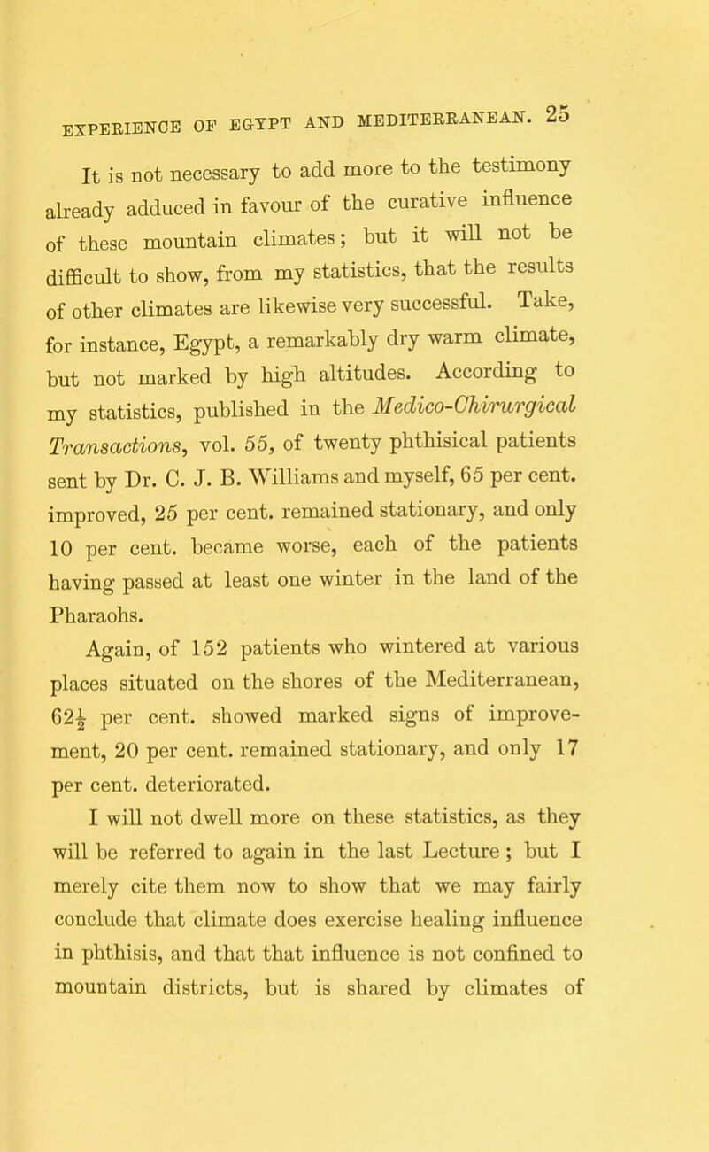 It is not necessary to add more to the testimony already adduced in favour of the curative influence of these mountain climates; but it will not be difficult to show, from my statistics, that the results of other climates are likewise very successful. Take, for instance, Egypt, a remarkably dry warm climate, but not marked by high altitudes. According to my statistics, published in the Medico-Ghirurgical Transactions, vol. 55, of twenty phthisical patients sent by Dr. C. J. B. Williams and myself, 65 per cent, improved, 25 per cent, remained stationary, and only 10 per cent, became worse, each of the patients having passed at least one winter in the land of the Pharaohs. Again, of 152 patients who wintered at various places situated on the shores of the Mediterranean, 621 per cent, showed marked signs of improve- ment, 20 per cent, remained stationary, and only 17 per cent, deteriorated. I will not dwell more on these statistics, as they will be referred to again in the last Lecture ; but I merely cite them now to show that we may fairly conclude that climate does exercise healing influence in phthisis, and that that influence is not confined to mountain districts, but is shared by climates of