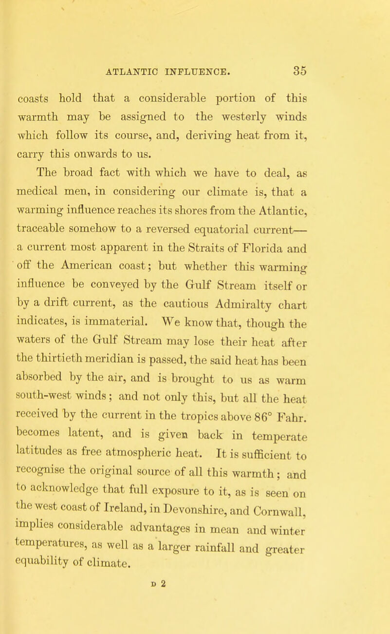 coasts hold that a considerable portion of this warmth may be assigned to the westerly winds which follow its coui'se, and, deriving heat from it, carry this onwards to us. The broad fact with which we have to deal, as medical men, in considering our climate is, that a warming influence reaches its shores from the Atlantic, traceable somehow to a reversed equatorial current— a current most apparent in the Straits of Florida and off the American coast; but whether this warming influence be conveyed by the Grulf Stream itself or by a drift current, as the cautious Admiralty chart indicates, is immaterial. We know that, though the waters of the Grulf Stream may lose their heat after the thirtieth meridian is passed, the said heat has been absorbed by the air, and is brought to us as warm south-west winds; and not only this, but all the heat received by the current in the tropics above 86° Fahr. becomes latent, and is given back in temperate latitudes as free atmospheric heat. It is sufficient to recognise the original source of all this warmth; and to acknowledge that ftill exposure to it, as is seen on the west coast of Ireland, in Devonshire, and Cornwall, impHes considerable advantages in mean and winter temperatures, as well as a larger rainfall and greater equability of climate. D 2