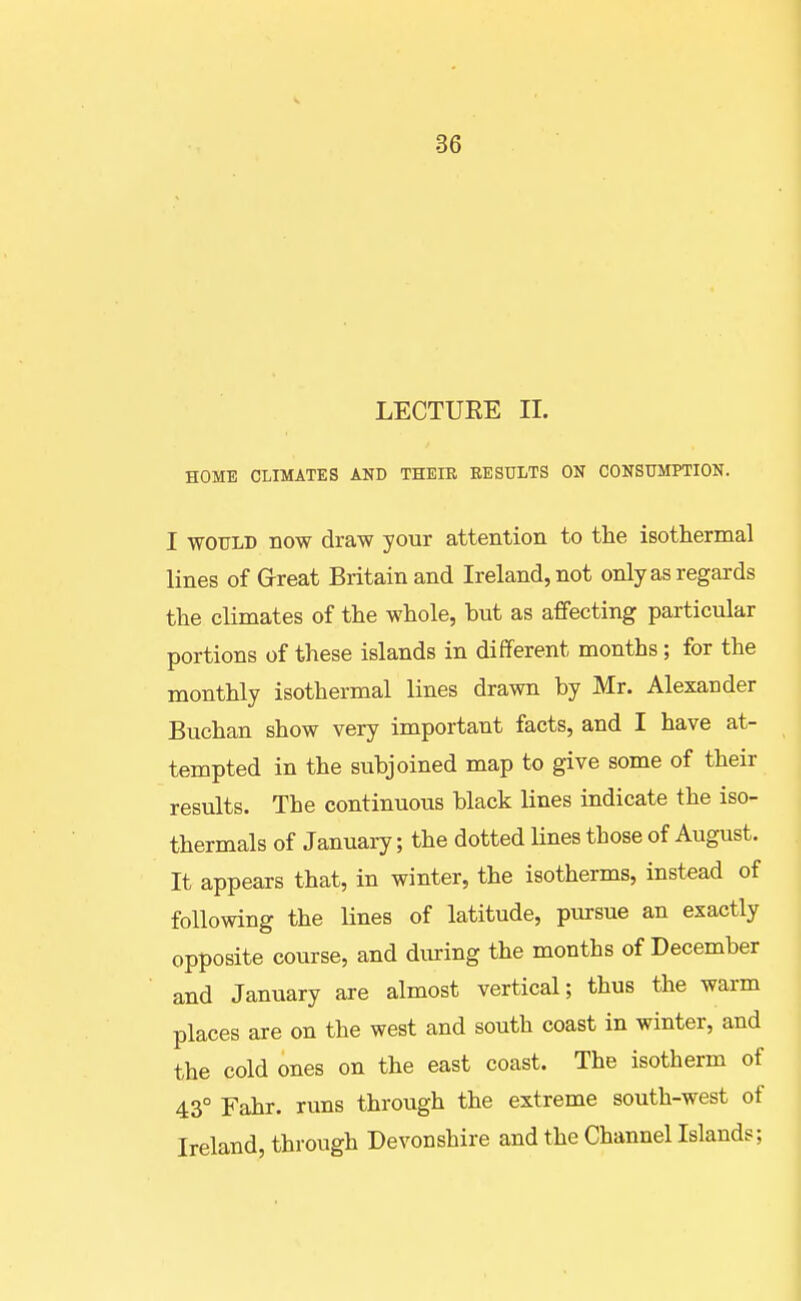 LECTUEE 11. HOME CLIMATES AND THEIE RESULTS ON CONSUMPTION. I WOULD now draw your attention to the isothermal lines of Great Britain and Ireland, not only as regards the climates of the whole, but as affecting particular portions of these islands in different months; for the monthly isothermal lines drawn by Mr. Alexander Buchan show very important facts, and I have at- tempted in the subjoined map to give some of their results. The continuous black lines indicate the iso- thermals of January; the dotted lines those of August. It appears that, in winter, the isotherms, instead of following the lines of latitude, pursue an exactly opposite course, and during the months of December and January are almost vertical; thus the warm places are on the west and south coast in winter, and the cold ones on the east coast. The isotherm of 43° Fahr. runs through the extreme south-west of Ireland, through Devonshire and the Channel Islands;