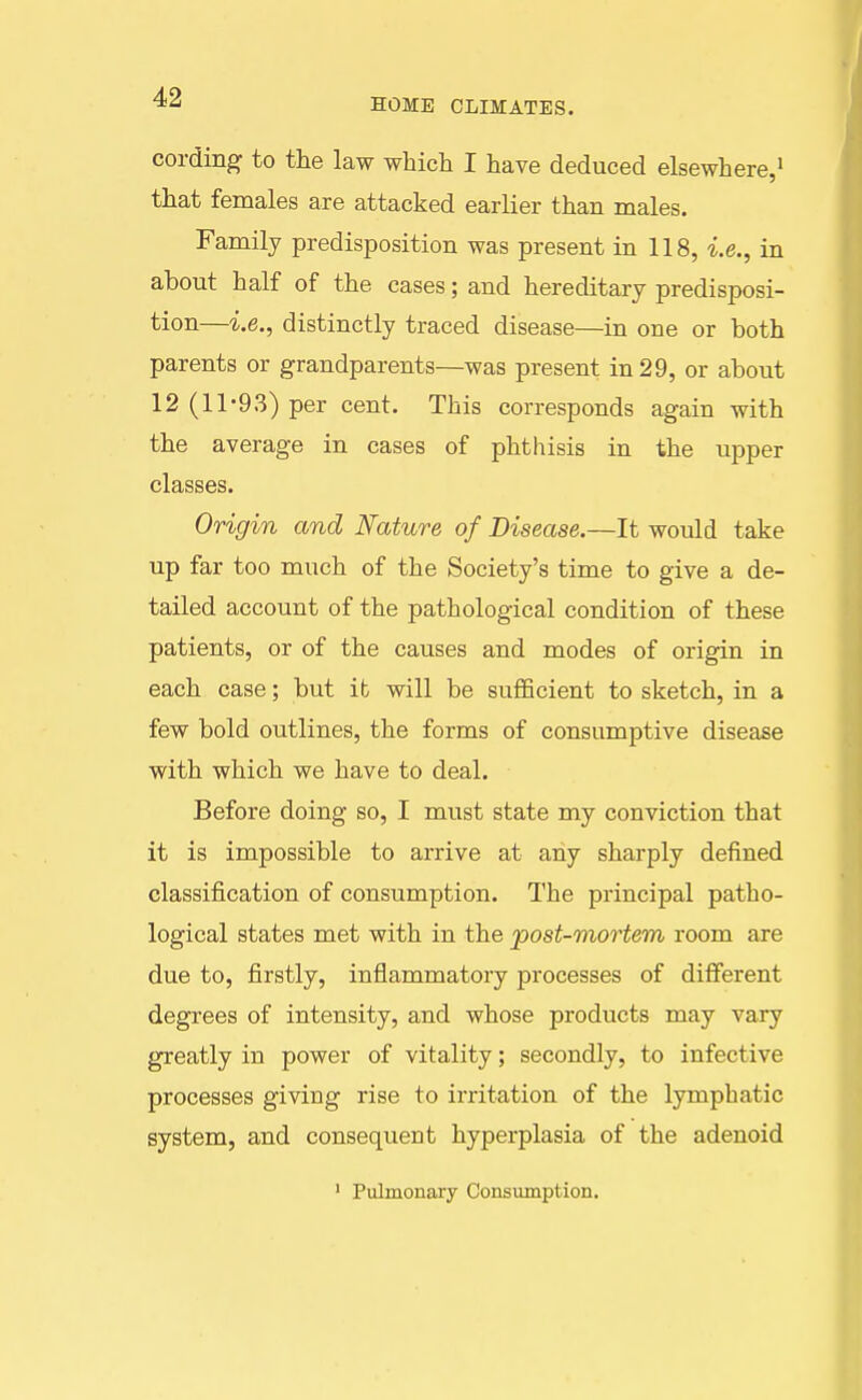 cording to the law wbich I have deduced elsewhere,' that females are attacked earlier than males. Family predisposition was present in 118, i.e., in about half of the cases; and hereditary predisposi- tion—i.e., distinctly traced disease—in one or both parents or grandparents—was present in 29, or about 12 (11-93) per cent. This corresponds again with the average in cases of phthisis in the upper classes. Origin and Nature of Disease.—It would take up far too much of the Society's time to give a de- tailed account of the pathological condition of these patients, or of the causes and modes of origin in each case; but ib will be sufficient to sketch, in a few bold outlines, the forms of consumptive disease with which we have to deal. Before doing so, I must state my conviction that it is impossible to arrive at any sharply defined classification of consumption. The principal patho- logical states met with in the jpost-mortem room are due to, firstly, inflammatory processes of different degrees of intensity, and whose products may vary greatly in power of vitality; secondly, to infective processes giving rise to irritation of the lymphatic system, and consequent hyperplasia of the adenoid ' Pulmonary Consumption.