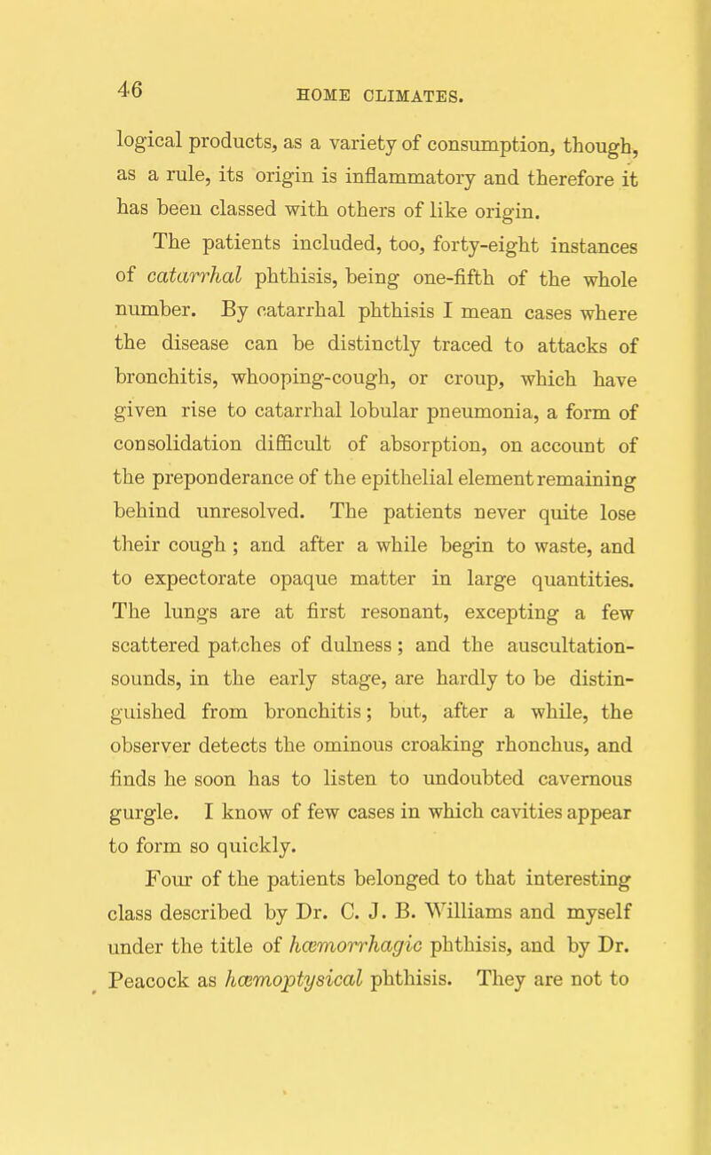 logical products, as a variety of consumption, though, as a rule, its origin is inflammatory and therefore it has been classed with others of like origin. The patients included, too, forty-eight instances of catarrhal phthisis, being one-fifth of the whole number. By catarrhal phthisis I mean cases where the disease can be distinctly traced to attacks of bronchitis, whooping-cough, or croup, which have given rise to catarrhal lobular pneumonia, a form of consolidation difficult of absorption, on account of the preponderance of the epithelial element remaining behind unresolved. The patients never quite lose their cough ; and after a while begin to waste, and to expectorate opaque matter in large quantities. The lungs are at first resonant, excepting a few scattered patches of dulness; and the auscultation- sounds, in the early stage, are hardly to be distin- guished from bronchitis; but, after a while, the observer detects the ominous croaking rhonchus, and finds he soon has to listen to undoubted cavernous gurgle. I know of few cases in which cavities appear to form so quickly. Four of the patients belonged to that interesting class described by Dr. C. J. B. Williams and myself under the title of hcemorrhagio phthisis, and by Dr. Peacock as hcemoptysical phthisis. They are not to