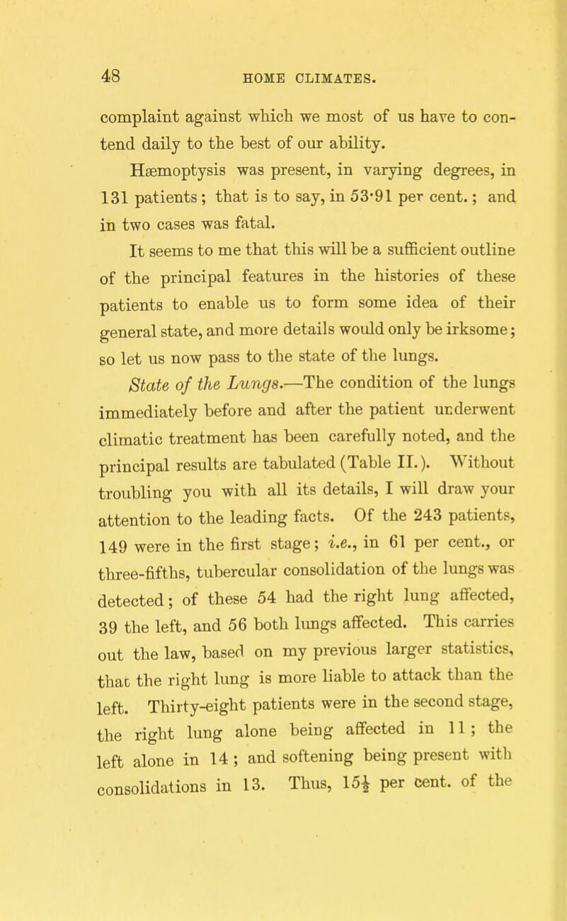 complaint against which we most of us have to con- tend daily to the best of our ability. Haemoptysis was present, in varying degrees, in 131 patients; that is to say, in 53*91 per cent.; and in two cases was fatal. It seems to me that this will be a sufficient outline of the principal features in the histories of these patients to enable us to form some idea of their general state, and more details would only be irksome; so let us now pass to the state of the lungs. State of the Lungs.—The condition of the lungs immediately before and after the patient underwent climatic treatment has been carefully noted, and the principal results are tabulated (Table II.). Without troubling you with all its details, I will draw your attention to the leading facts. Of the 243 patients, 149 were in the first stage; i.e., in 61 per cent., or three-fifths, tubercular consolidation of the lungs was detected; of these 54 had the right lung affected, 39 the left, and 56 both limgs affected. This carries out the law, based on my previous larger statistics, that the right lung is more liable to attack than the left. Thirty-eight patients were in the second stage, the right lung alone being affected in 11; the left alone in 14 ; and softening being present with consolidations in 13. Thus, 15^ per cent, of the