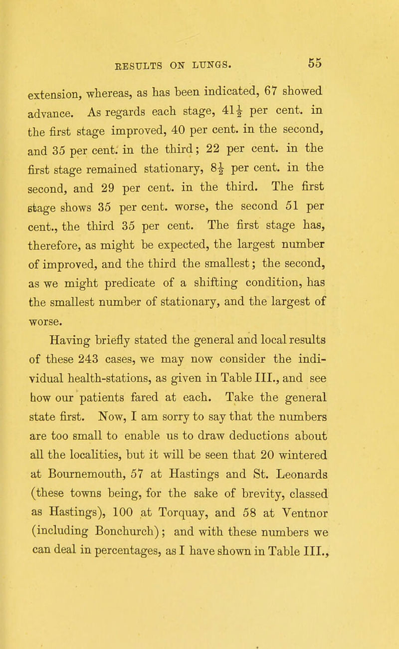 extension, whereas, as has been indicated, 67 showed advance. As regards each stage, 411 per cent, in the first stage improved, 40 per cent, in the second, and 35 per cent, in the third; 22 per cent, in the first stage remained stationary, 8-^ per cent, in the second, and 29 per cent, in the third. The first Btage shows 35 per cent, worse, the second 51 per cent., the third 35 per cent. The first stage has, therefore, as might be expected, the largest number of improved, and the third the smallest; the second, as we might predicate of a shifting condition, has the smallest number of stationary, and the largest of worse. Having briefly stated the general and local results of these 243 cases, we may now consider the indi- vidual health-stations, as given in Table III., and see how our patients fared at each. Take the general state first. Now, I am sorry to say that the numbers are too small to enable us to draw deductions about all the localities, but it will be seen that 20 wintered at Bournemouth, 57 at Hastings and St. Leonards (these towns being, for the sake of brevity, classed as Hastings), 100 at Torquay, and 58 at Ventnor (including Bonchurch); and with these mmibers we can deal in percentages, as I have shown in Table III.,