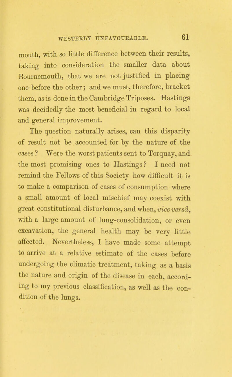 mouth, with so little difference between their results, taking into consideration the smaller data about Bournemouth, that we are not justified in placing one before the other; and we must, therefore, bracket them, as is done in the Cambridge Triposes. Hastings was decidedly the most beneficial in regard to local and general improvement. The question naturally arises, can this disparity of result not be accounted for by the nature of the cases ? Were the worst patients sent to Torquay, and the most promising ones to Hastings ? I need not remind the Fellows of this Society how difficult it is to make a comparison of cases of consumption where a small amount of local mischief may coexist with great constitutional disturbance, and when, vice versa, with a large amount of lung-consolidation, or even excavation, the general health may be very little affected. Nevertheless, I have made some attempt to arrive at a relative estimate of the cases before undergoing the climatic treatment, taking as a basis the nature and origin of the disease in each, accord- ing to my previous classification, as well as the con- dition of the lungs.