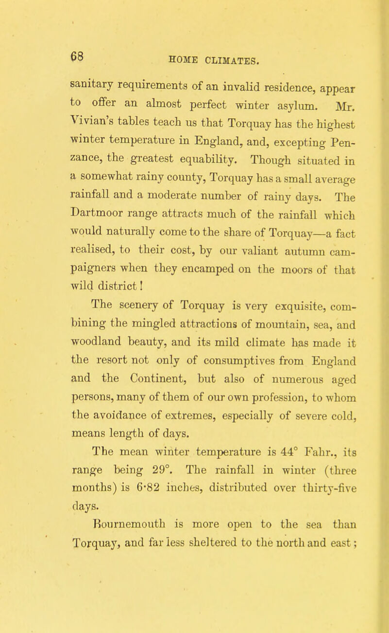 sanitary requirements of an invalid residence, appear to offer an almost perfect winter asylum. Mr. Vivian's tables teach us that Torquay has the highest winter temperatm-e in England, and, excepting Pen- zance, the greatest equability. Though situated in a somewhat rainy county, Torquay has a small average rainfall and a moderate number of rainy days. The Dartmoor range attracts much of the rainfall which would naturally come to the share of Torquay—a fact realised, to their cost, by our valiant autumn cam- paigners when they encamped on the moors of that wild district! The scenery of Torquay is very exquisite, com- bining the mingled attractions of mountain, sea, and woodland beauty, and its mild climate has made it the resort not only of consumptives from England and the Continent, but also of numerous aged persons, many of them of our own profession, to whom the avoidance of extremes, especially of severe cold, means length of days. The mean winter temperature is 44° Fahr., its range being 29°. The rainfall in winter (three months) is 6'82 inches, distributed over thirty-five days. Bournemouth is more open to the sea than Torquay, and far less sheltered to the north and east;