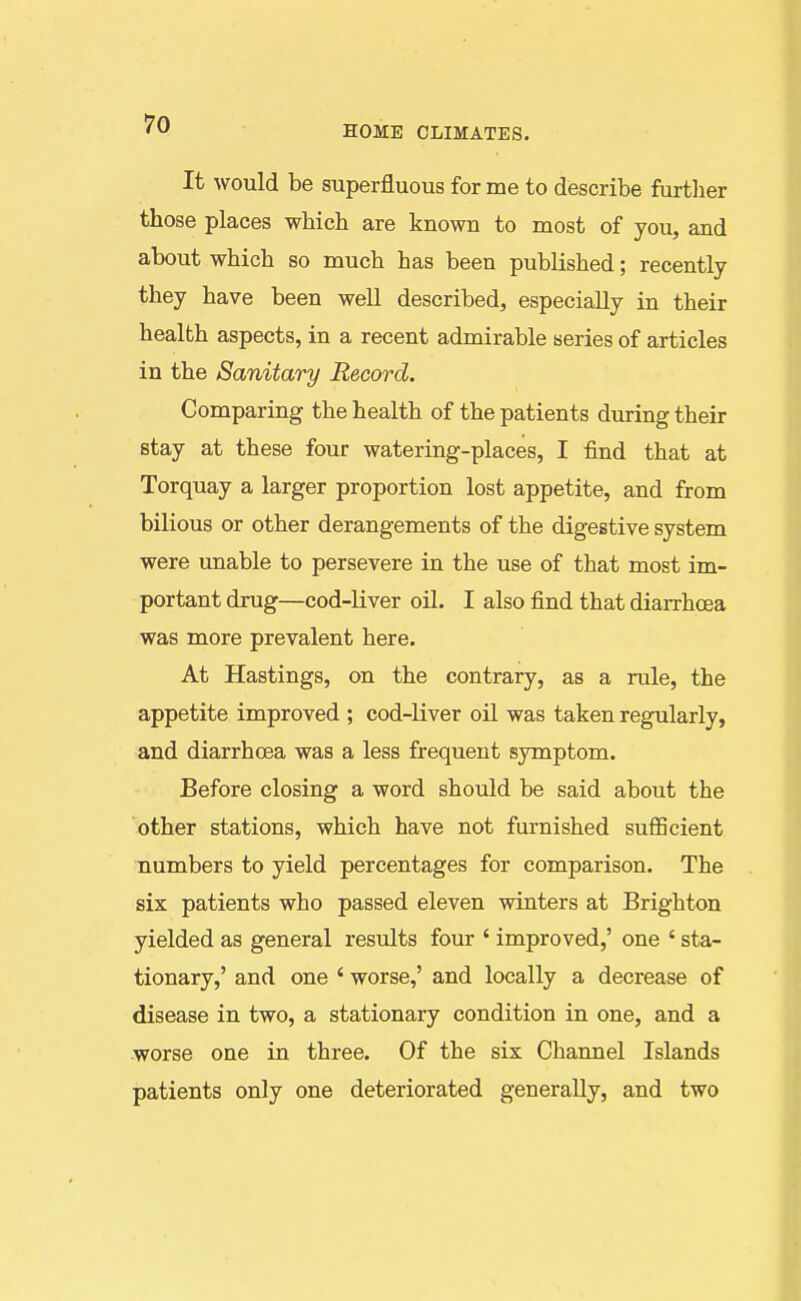 It would be superfluous for me to describe furtlier those places which are known to most of you, and about which so much has been published; recently they have been well described, especially in their health aspects, in a recent admirable series of articles in the Sanitary Record. Comparing the health of the patients during their stay at these four watering-places, I find that at Torquay a larger proportion lost appetite, and from bilious or other derangements of the digestive system were unable to persevere in the use of that most im- portant drug—cod-liver oil. I also find that diarrhoea was more prevalent here. At Hastings, on the contrary, as a rule, the appetite improved ; cod-liver oil was taken regularly, and diarrhoea was a less frequent symptom. Before closing a word should be said about the other stations, which have not furnished suflQcient numbers to yield percentages for comparison. The six patients who passed eleven winters at Brighton yielded as general results four ' improved,' one ' sta- tionary,' and one ' worse,' and locally a decrease of disease in two, a stationary condition in one, and a worse one in three. Of the six Channel Islands patients only one deteriorated generally, and two