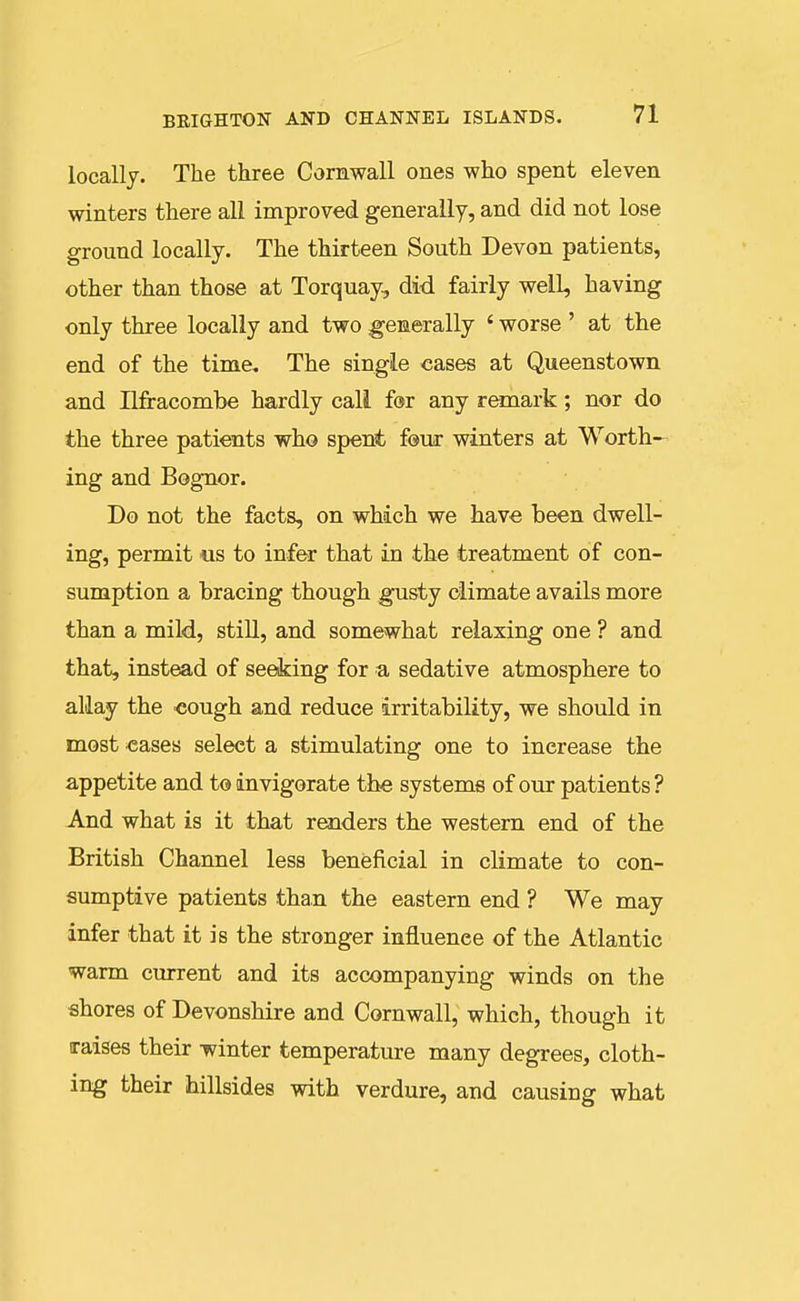 locally. The three Cornwall ones who spent eleven winters there all improved generally, and did not lose ground locally. The thirteen South Devon patients, other than those at Torquay, did fairly well, having only three locally and two generally ' worse ' at the end of the time. The single cases at Queenstown and Ilfracombe hardly call for any remark; nor do the three patients who spent four winters at Worth- ing and Bognor. Do not the facts, on which we have been dwell- ing, permit us to infer that in the treatment of con- sumption a bracing though gusty climate avails more than a mild, still, and somewhat relaxing one ? and that, instead of seeking for a sedative atmosphere to allay the cough and reduce irritability, we should in most eases select a stimulating one to increase the appetite and to invigorate the systems of our patients ? And what is it that renders the western end of the British Channel less beneficial in climate to con- sumptive patients than the eastern end ? We may infer that it is the stronger influence of the Atlantic warm current and its accompanying winds on the shores of Devonshire and Cornwall, which, though it raises their winter temperature many degrees, cloth- ing their hillsides with verdure, and causing what