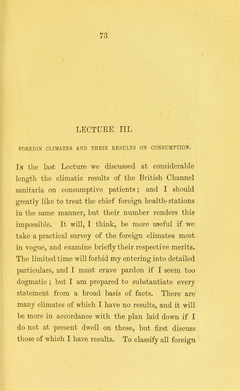 LECTUEE III. FOBEIGN CLIMATES AND THEIK EESULTS ON CONSUMPTION. In the last Lecture we discussed at considerable length the climatic results of the British Channel sanitaria on consumptive patients; and I should greatly like to treat the chief foreign health-stations in the same manner, but their number renders this impossible. It will, I think, be more useful if we take a practical survey of the foreign climates most in vogue, and examine briefly their respective merits. The limited time wiU forbid my entering into detailed particulars, and I must crave pardon if I seem too dogmatic ; but I am prepared to substantiate every statement from a broad basis of facts. There are many climates of which I have no results, and it will be more in accordance with the plan laid down if I do not at present dwell on these, but first discuss those of which I have results. To classify all foreign