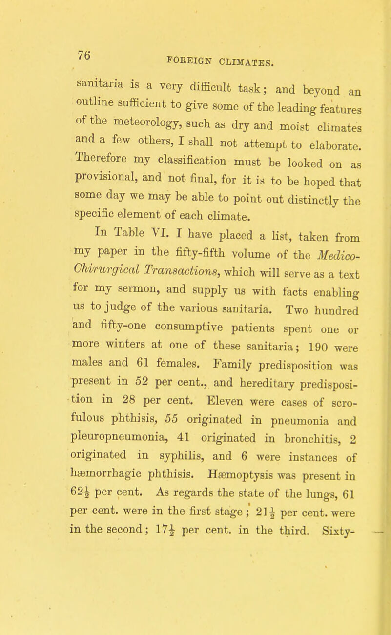 sanitaria is a very difficult task; and beyond an outline sufficient to give some of the leading features of the meteorology, such as dry and moist climates and a few others, I shall not attempt to elaborate. Therefore my classification must be looked on as provisional, and not final, for it is to be hoped that some day we may be able to point out distinctly the specific element of each climate. In Table VI. I have placed a list, taken from my paper in the fifty-fifth volume of the Medico- Chirurgical Transactions, which will serve as a text for my sermon, and supply us with facts enabling us to judge of the various sanitaria. Two hundred knd fifty-one consumptive patients spent one or more winters at one of these sanitaria; 190 were males and 61 females. Family predisposition was present in 52 per cent., and hereditaiy predisposi- tion in 28 per cent. Eleven were cases of scro- fulous phthisis, 55 originated in pneumonia and pleuropneumonia, 41 originated in bronchitis, 2 originated in syphilis, and 6 were instances of hsemorrhagic phthisis. Hasmoptysis was present in 621 per cent. As regards the state of the lungs, 61 per cent, were in the first stage;' 21^ per cent, were in the second; 17^ per cent, in the third. Sixty-