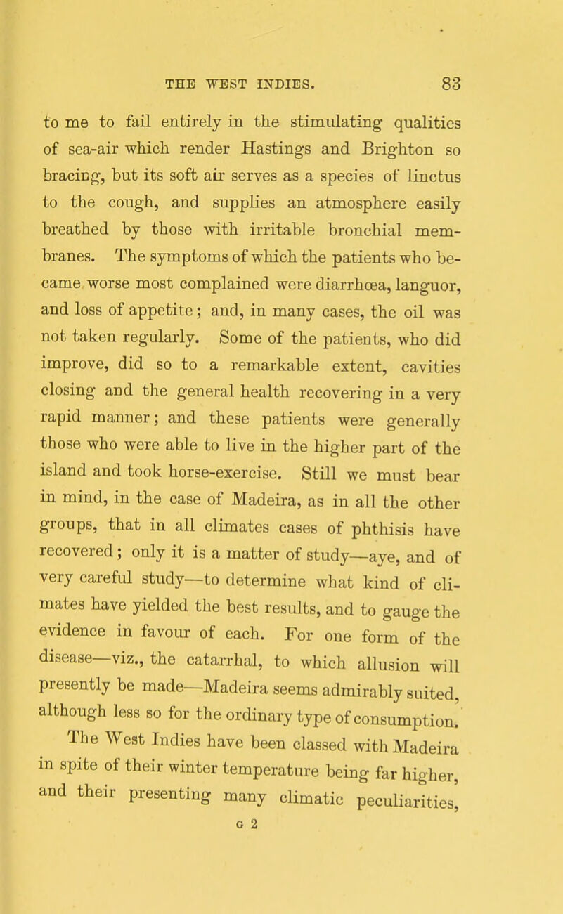 to me to fail entirely in the stimulating qualities of sea-air which render Hastings and Brighton so bracing, but its soft air serves as a species of linctus to the cough, and supplies an atmosphere easily- breathed by those with irritable bronchial mem- branes. The symptoms of which the patients who be- came worse most complained were diarrhoea, languor, and loss of appetite; and, in many cases, the oil was not taken regularly. Some of the patients, who did improve, did so to a remarkable extent, cavities closing and the general health recovering in a very rapid manner; and these patients were generally those who were able to live in the higher part of the island and took horse-exercise. Still we must bear in mind, in the case of Madeira, as in all the other groups, that in all climates cases of phthisis have recovered; only it is a matter of study—aye, and of very careful study—to determine what kind of cli- mates have yielded the best results, and to gauge the evidence in favour of each. For one form of the disease—viz., the catarrhal, to which allusion will presently be made—Madeira seems admirably suited, although less so for the ordinary type of consumption.' The West Indies have been classed with Madeira in spite of their winter temperature being far higher, and their presenting many climatic peculiarities^ G 2