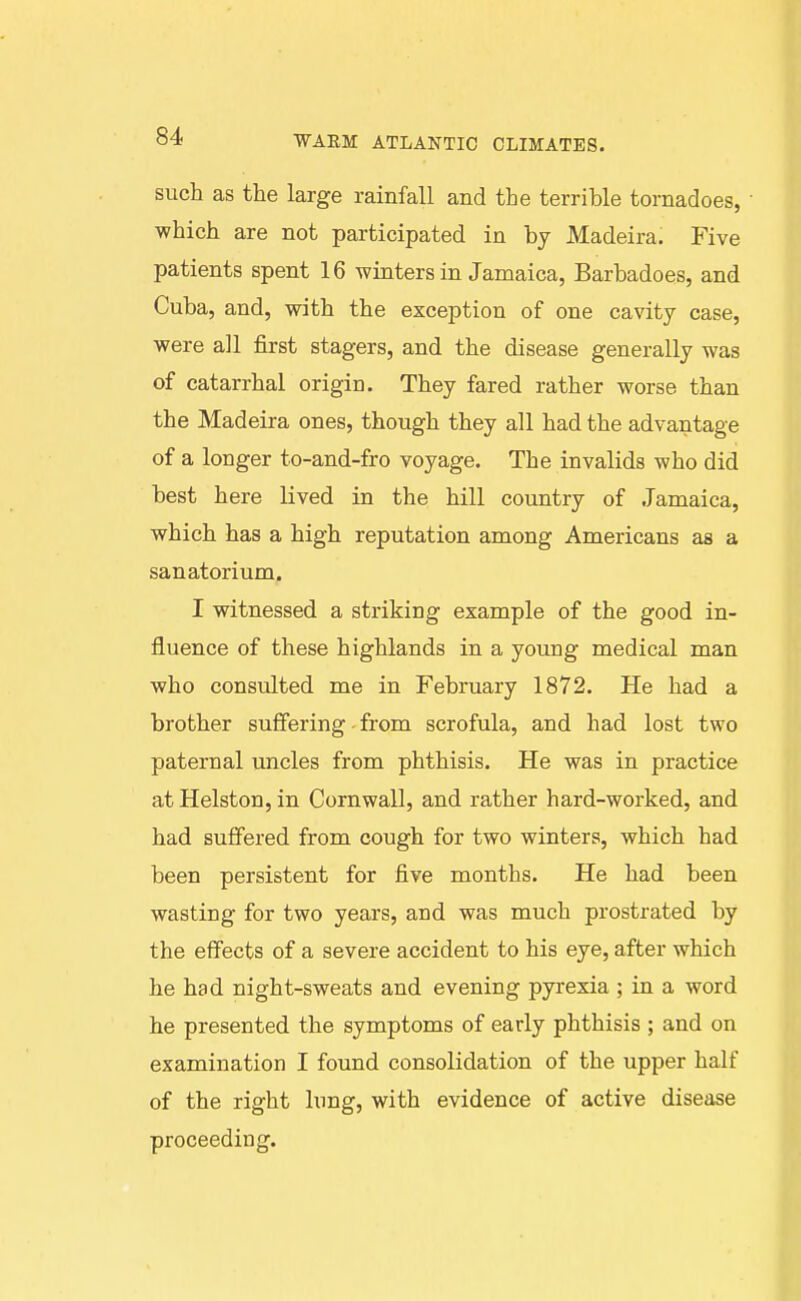 such as the large rainfall and the terrible tornadoes, which are not participated in by Madeira. Five patients spent 16 winters in Jamaica, Barbadoes, and Cuba, and, with the exception of one cavity case, were all first stagers, and the disease generally was of catarrhal origin. They fared rather worse than the Madeira ones, though they all had the advantage of a longer to-and-fro voyage. The invalids who did best here lived in the hill country of Jamaica, which has a high reputation among Americans as a sanatorium. I witnessed a striking example of the good in- fluence of these highlands in a young medical man who consulted me in February 1872. He had a brother suffering - from scrofula, and had lost two paternal uncles from phthisis. He was in practice at Helston, in Cornwall, and rather hard-worked, and had suffered from cough for two winters, which had been persistent for five months. He had been wasting for two years, and was much prostrated by the effects of a severe accident to his eye, after which he had night-sweats and evening pyrexia ; in a word he presented the symptoms of early phthisis ; and on examination I found consolidation of the upper half of the right lung, with evidence of active disease proceeding.