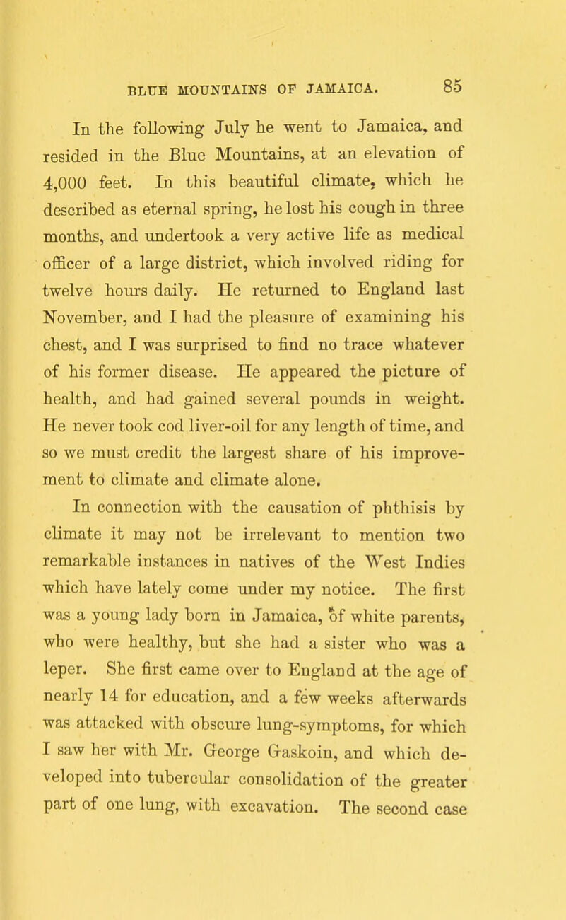 In the following July he went to Jamaica, and resided in the Blue Mountains, at an elevation of 4,000 feet. In this beautiful climate, which he described as eternal spring, he lost his cough in three months, and undertook a very active life as medical officer of a large district, which involved riding for twelve hours daily. He returned to England last November, and I had the pleasure of examining his chest, and I was surprised to find no trace whatever of his former disease. He appeared the picture of health, and had gained several pounds in weight. He never took cod liver-oil for any length of time, and so we must credit the largest share of his improve- ment to climate and climate alone. In connection with the causation of phthisis by climate it may not be irrelevant to mention two remarkable instances in natives of the West Indies which have lately come under my notice. The first was a young lady born in Jamaica, of white parents, who were healthy, but she had a sister who was a leper. She first came over to England at the age of nearly 14 for education, and a few weeks afterwards was attacked with obscure lung-symptoms, for which I saw her with Mr. George Graskoin, and which de- veloped into tubercular consolidation of the greater part of one lung, with excavation. The second case