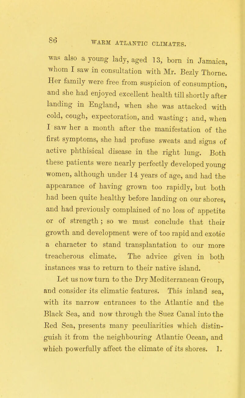 was also a yoimg lady, aged 13, born in Jamaica, whom I saw in consultation with Mr. Bezly Thome. Her family were free from suspicion of consumption, and she had enjoyed excellent health till shortly after landing in England, when she was attacked with cold, cough, expectoration, and wasting; and, when I saw her a month after the manifestation of the first symptoms, she had profuse sweats and signs of active phthisical disease in the right lung. Both these patients were nearly perfectly developed young women, although under 14 years of age, and had the appearance of having grown too rapidly, but both had been quite healthy before landing on our shores, and had previously complained of no loss of appetite or of strength; so we must conclude that their growth and development were of too rapid and exotic a character to stand transplantation to our more treacherous climate. The advice given in both instances was to return to their native island. Let us now turn to the Dry Mediterranean Group, and consider its climatic features. This inland sea, with its narrow entrances to the Atlantic and the Black Sea, and now through the Suez Canal into the Red Sea, presents many peculiarities which distin- guish it from the neighbouring Atlantixj Ocean, and which powerfully affect the climate of its shores. 1.