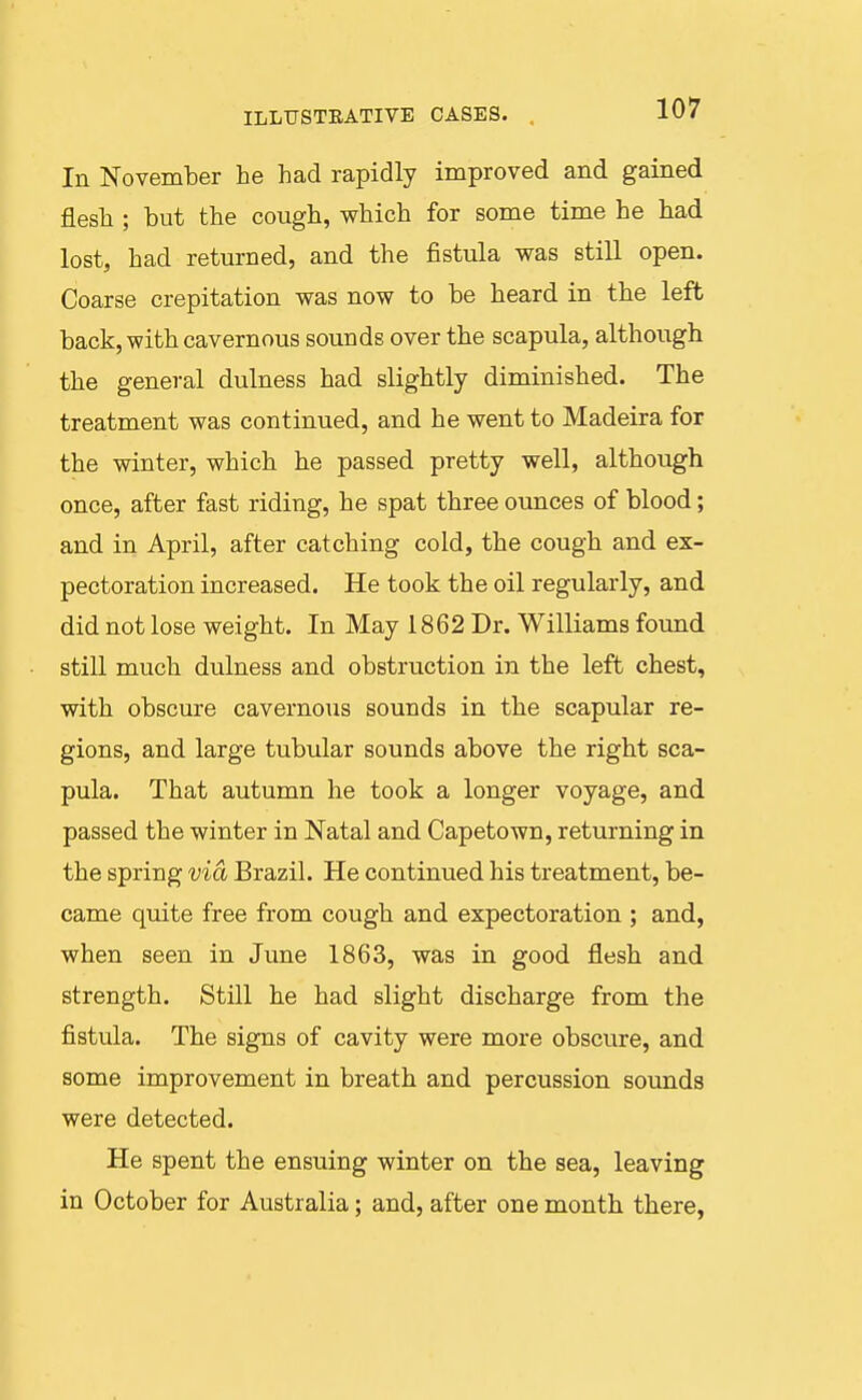 In November he had rapidly improved and gained flesh ; but the cough, which for some time he had lost, had returned, and the fistula was still open. Coarse crepitation was now to be heard in the left back, with cavernous sounds over the scapula, although the general dulness had slightly diminished. The treatment was continued, and he went to Madeira for the winter, which he passed pretty well, although once, after fast riding, he spat three ounces of blood; and in April, after catching cold, the cough and ex- pectoration increased. He took the oil regularly, and did not lose weight. In May 1862 Dr. Williams found still much dulness and obstruction in the left chest, with obscure cavernous sounds in the scapular re- gions, and large tubular sounds above the right sca- pula. That autumn he took a longer voyage, and passed the winter in Natal and Capetown, returning in the spring via Brazil. He continued his treatment, be- came quite free from cough and expectoration ; and, when seen in June 1863, was in good flesh and strength. Still he had slight discharge from the fistula. The signs of cavity were more obscure, and some improvement in breath and percussion sounds were detected. He spent the ensuing winter on the sea, leaving in October for Australia; and, after one month there,