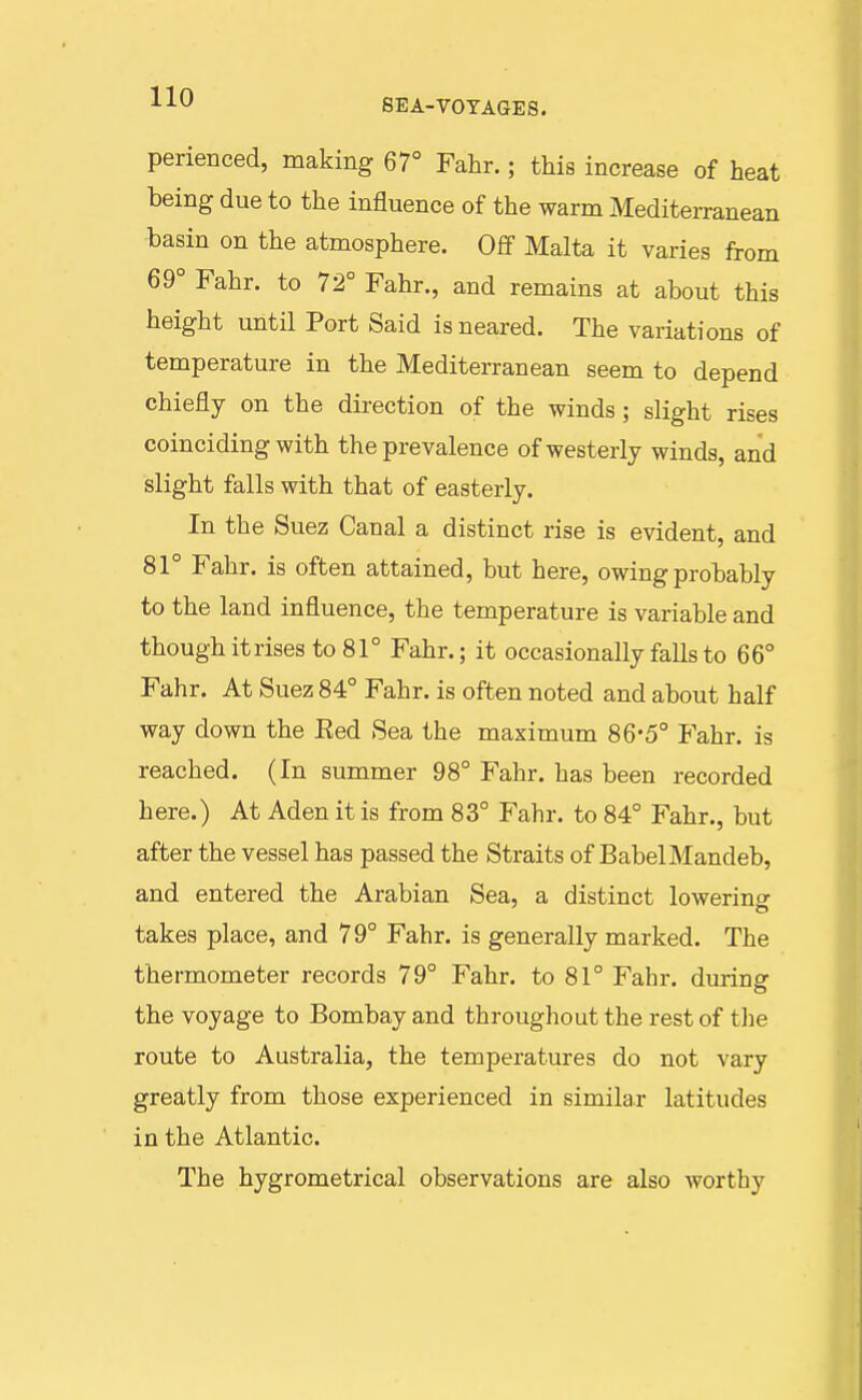 perienced, making 67° Fahr.; this increase of heat being due to the influence of the warm Mediterranean basin on the atmosphere. Off Malta it varies from 69° Fahr. to 72° Fahr., and remains at about this height until Port Said isneared. The variations of temperature in the Mediterranean seem to depend chiefly on the dii-ection of the winds; slight rises coinciding with the prevalence of westerly winds, and slight falls with that of easterly. In the Suez Canal a distinct rise is evident, and 81° Fahr. is often attained, but here, owing probably to the land influence, the temperature is variable and though itrises to 81° Fahr.; it occasionally falls to 66° Fahr. At Suez 84° Fahr. is often noted and about half way down the Eed Sea the maximum 86*5° Fahr. is reached. (In summer 98° Fahr. has been recorded here.) At Aden it is from 83° Fahr. to 84° Fahr., but after the vessel has passed the Straits of BabelMandeb, and entered the Arabian Sea, a distinct lowering takes place, and 79° Fahr. is generally marked. The thermometer records 79° Fahr. to 81° Fahr. during the voyage to Bombay and throughout the rest of the route to Australia, the temperatures do not vary greatly from those experienced in similar latitudes in the Atlantic. The hygrometrical observations are also worthy