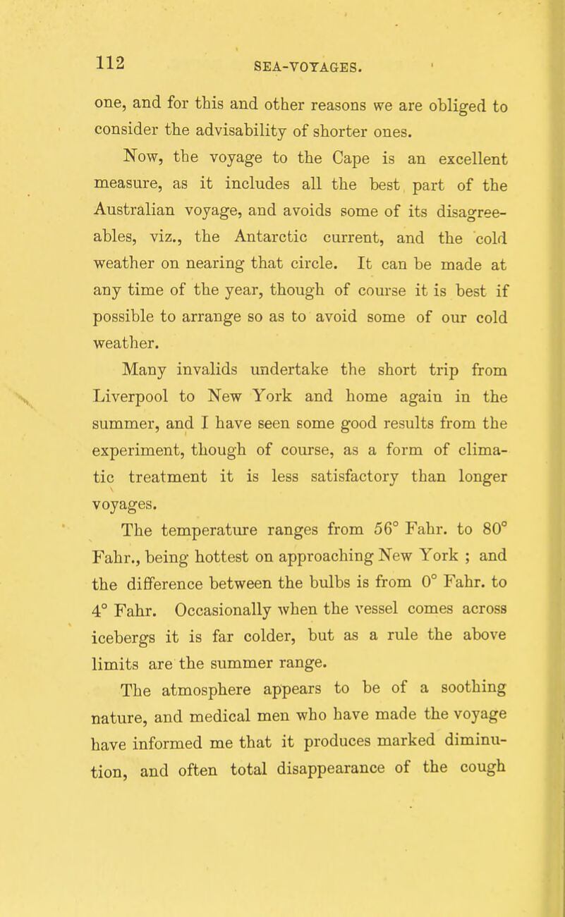 one, and for this and other reasons we are obliged to consider the advisability of shorter ones. Now, the voyage to the Cape is an excellent measure, as it includes all the best part of the Australian voyage, and avoids some of its disagree- ables, viz., the Antarctic current, and the cold weather on nearing that circle. It can be made at any time of the year, though of course it is best if possible to arrange so as to avoid some of our cold weather. Many invalids undertake the short trip from Liverpool to New York and home again in the summer, and I have seen some good results from the experiment, though of course, as a form of clima- tic treatment it is less satisfactory than longer voyages. The temperature ranges from 56° Fahr. to 80° Fahr., being hottest on approaching New York ; and the difference between the bulbs is from 0° Fahr. to 4° Fahr. Occasionally when the vessel comes across icebergs it is far colder, but as a rule the above limits are the summer range. The atmosphere appears to be of a soothing nature, and medical men who have made the voyage have informed me that it produces marked diminu- tion, and often total disappearance of the cough