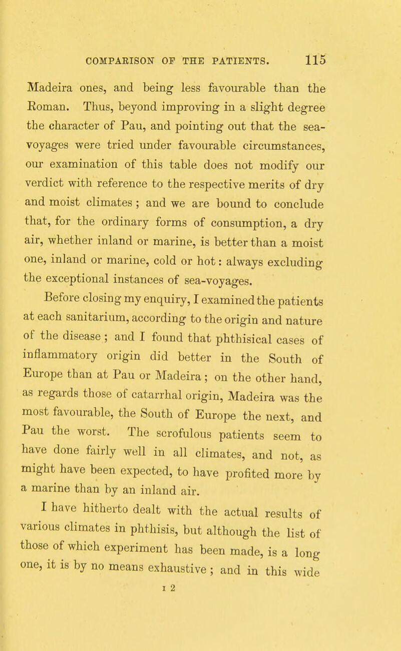 Madeira ones, and being less favourable than the Eoman. Thus, beyond improving in a slight degree the character of Pau, and pointing out that the sea- voyages were tried under favourable circumstances, our examination of this table does not modify our verdict with reference to the respective merits of dry and moist climates ; and we are bound to conclude that, for the ordinary forms of consumption, a dry air, whether inland or marine, is better than a moist one, inland or marine, cold or hot: always excluding the exceptional instances of sea-voyages. Before closing my enquiry, I examined the patients at each sanitarium, according to the origin and nature of the disease ; and I found that phthisical cases of inflammatory origin did better in the South of Europe than at Pau or Madeira; on the other hand, as regards those of catarrhal origin, Madeira was the most favourable, the South of Europe the next, and Pau the worst. The scrofulous patients seem to have done fairly well in all climates, and not, as might have been expected, to have profited more by a marine than by an inland air. I have hitherto dealt with the actual results of various climates in phthisis, but although the list of those of which experiment has been made, is a long one, it is by no means exhaustive ; and in this wide I 2