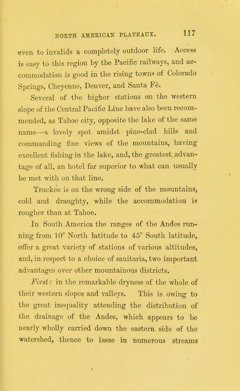 NORTH AMERICAN PLATEAUX. 11/ even to invalids a completely outdoor life. Access is easy to this region by the Pacific railways, and ac- commodation is good in the rising towns of Colorado Springs, Cheyenne, Denver, and Santa Fe. Several of the higher stations on the western slope of the Central Pacific Line have also been recom- mended, as Tahoe city, opposite the lake of the same name—a lovely spot amidst pine-clad hills and commanding fine views of the mountains, having excellent fishing in the lake, and, the greatest, advan- tage of all, an hotel far superior to what can usually be met with on that line. Truckee is on the wrong side of the mountains, eold and draughty, while the accommodation is rougher than at Tahoe. In South America the ranges of the Andes run- ning from 10° North latitude to 45° South latitude, offer a great variety of stations of various altitudes, and, in respect to a choice of sanitaria, two important advantages over other mountainous districts. First: in the remarkable dryness of the whole of their western slopes and valleys. This is owing to the great inequality attending the distribution of the drainage of the Andes, which appears to be nearly wholly carried down the eastern side of the watershed, thence to issue in numerous streams