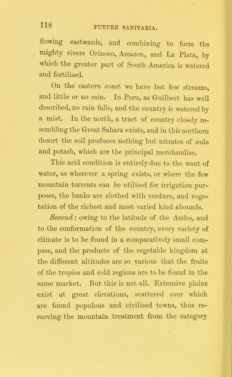 flowing eastwards, and combining to form the mighty rivers Orinoco, Amazon, and La Plata, by which the greater part of South America is watered and fertilised. On the eastern coast we have but few streams, and little or no rain. In Peru, as Guilbert has well described, no rain falls, and the country is watered by a mist. In the north, a tract of country closely re- sembling the Great Sahara exists, and in this northern desert the soil produces nothing but nitrates of soda and potash, which are the principal merchandise. This arid condition is entirely due to the want of water, as wherever a spring exists, or where the few moimtain torrents can be utilised for irrigation pur- poses, the banks are clothed with verdure, and vege- tation of the richest and most varied kind abounds. Second: owing to the latitude of the Andes, and to the conformation of the country, every variety of climate is to be found in a comparatively small com- pass, and the products of the vegetable kingdom at the different altitudes are so various that the fruits of the tropics and cold regions are to be found in the same market. But this is not all. Extensive plains exist at great elevations, scattered over which are found populous and civilised towns, thus re- moving the mountain treatment from the category