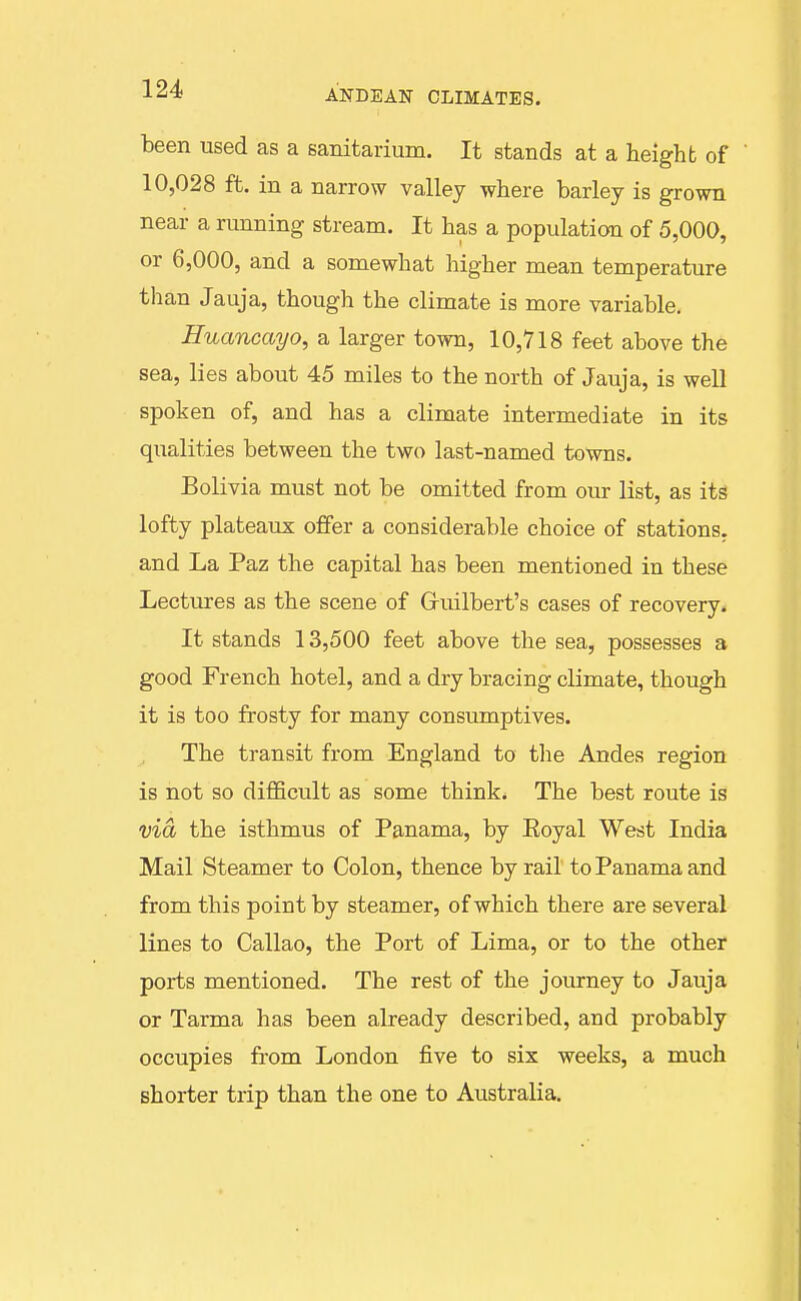 been used as a sanitarium. It stands at a height of 10,028 ft. in a narrow valley where barley is grown near a running stream. It has a population of 5,000, or 6,000, and a somewhat higher mean temperature than Jauja, though the climate is more variable. Huancayo, a larger town, 10,718 feet above the sea, lies about 45 miles to the north of Jauja, is well spoken of, and has a climate intermediate in its qualities between the two last-named towns. Bolivia must not be omitted from our list, as its lofty plateaux offer a considerable choice of stations, and La Paz the capital has been mentioned in these Lectures as the scene of Guilbert's cases of recovery. It stands 13,500 feet above the sea, possesses a good French hotel, and a dry bracing climate, though it is too frosty for many consumptives. The transit from England to the Andes region is not so difficult as some think. The best route is via the isthmus of Panama, by Eoyal West India Mail Steamer to Colon, thence by rail to Panama and from this point by steamer, of which there are several lines to Callao, the Port of Lima, or to the other ports mentioned. The rest of the journey to Jauja or Tarma has been already described, and probably occupies from London five to six weeks, a much shorter trip than the one to Australia.
