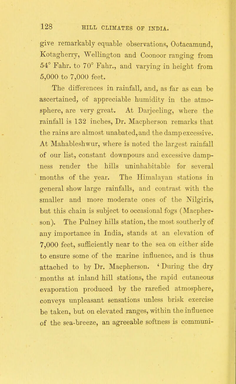 give remarkably equable observations, Ootacamund, Kotagherry, Wellington and Coonoor ranging from 54° Fahr. to 70° Fabr., and varying in beight from 5,000 to 7,000 feet. Tbe differences in rainfall, and, as far as can be ascertained, of appreciable humidity in tbe atmo- sphere, are very great. At Daijeeling, where the rainfall is 132 inches. Dr. Macpherson remarks that tbe rains are almost unabated, and tbe damp excessive. At Mahablesbwur, wliere is noted the largest rainfall of our list, constant downpours and excessive damp- ness render tbe hills uninhabitable for several months of the year. The Himalayan stations in general show large rainfalls, and contrast with the smaller and more moderate ones of tbe Nilgiris, but this chain is subject to occasional fogs (Macpher- son). The Pulney bills station, the most southerly of any importance in India, stands at an elevation of 7,000 feet, sufficiently near to the sea on either side to ensure some of the marine influence, and is thus attached to by Dr. Macpherson. ' During tbe dry months at inland hill stations, the rapid cutaneous evaporation produced by the rarefied atmosphere, conveys unpleasant sensations unless brisk exercise be taken, but on elevated ranges, within the influence of the sea-breeze, an agreeable softness is communi-