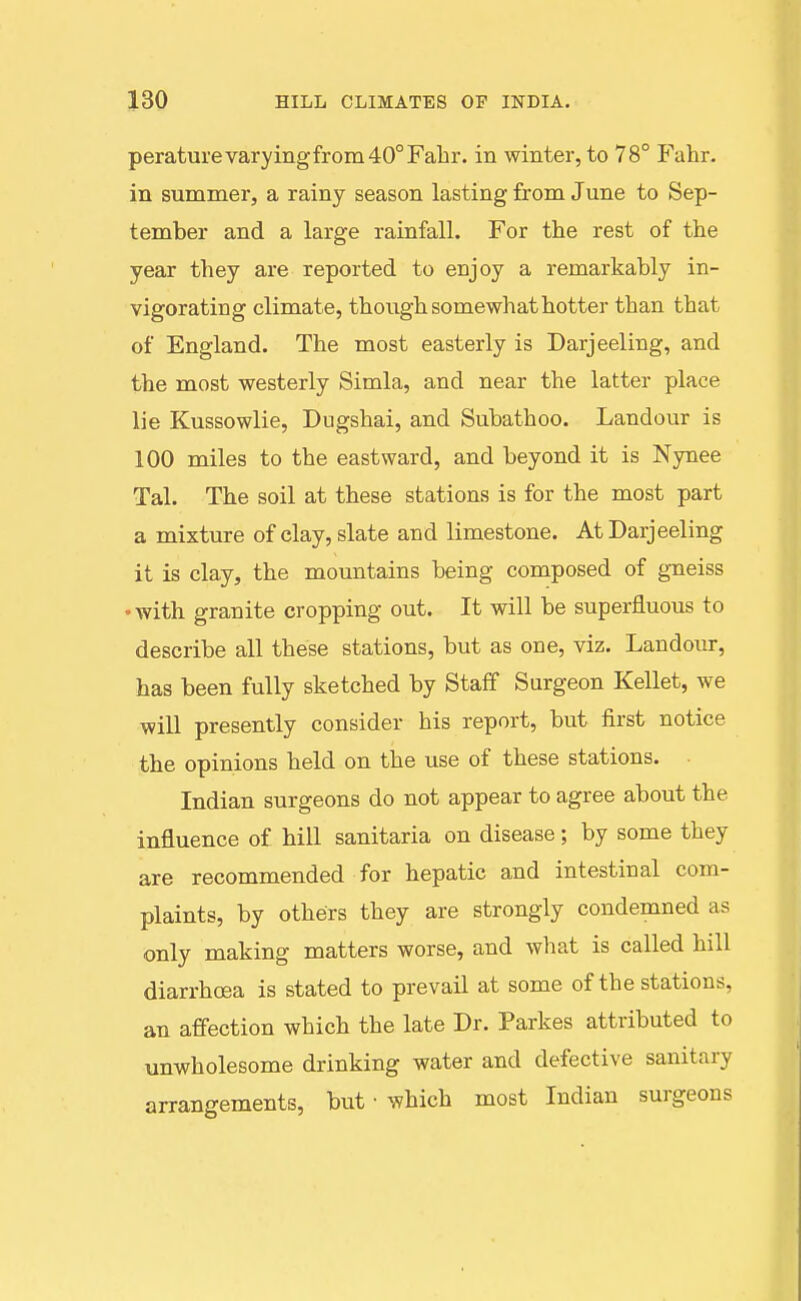 peraturevaryingfrom40°Fahr. in winter, to 78° Fahr. in summer, a rainy season lasting from June to Sep- tember and a large rainfall. For the rest of the year they are reported to enjoy a remarkably in- vigorating climate, though somewhat hotter than that of England. The most easterly is Darjeeling, and the most westerly Simla, and near the latter place lie Kussowlie, Dugshai, and Subathoo. Landour is 100 miles to the eastward, and beyond it is Nynee Tal. The soil at these stations is for the most part a mixture of clay, slate and limestone. At Darjeeling it is clay, the mountains being composed of g-neiss •with granite cropping out. It will be superfluous to describe all these stations, but as one, viz. Landour, has been fully sketched by Staff Surgeon Kellet, we will presently consider his report, but first notice the opinions held on the use of these stations. ■ Indian surgeons do not appear to agree about the influence of hill sanitaria on disease; by some they are recommended for hepatic and intestinal com- plaints, by others they are strongly condemned as only making matters worse, and what is called hill diarrhoea is stated to prevail at some of the stations, an affection which the late Dr. Parkes attributed to unwholesome drinking water and defective sanitary arrangements, but • which most Indian surgeons
