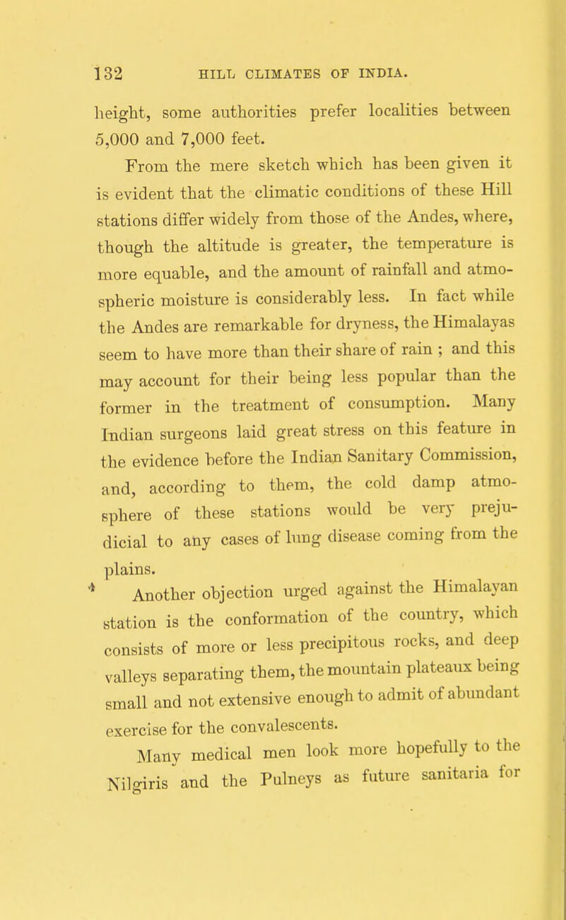 height, some authorities prefer localities between 5,000 and 7,000 feet. From the mere sketch which has been given it is evident that the climatic conditions of these Hill stations differ widely from those of the Andes, where, though the altitude is greater, the temperature is more equable, and the amount of rainfall and atmo- spheric moisture is considerably less. In fact while the Andes are remarkable for dryness, the Himalayas seem to have more than their share of rain ; and this may account for their being less popular than the former in the treatment of consumption. Many Indian surgeons laid great stress on this feature in the evidence before the Indian Sanitary Commission, and, according to them, the cold damp atmo- sphere of these stations would be very preju- dicial to any cases of lung disease coming from the plains. '* Another objection urged against the Himalayan station is the conformation of the country, which consists of more or less precipitous rocks, and deep valleys separating them, the mountain plateaux being small and not extensive enough to admit of abundant exercise for the convalescents. Manv medical men look more hopefully to the Nilffirisand the Pulneys as future sanitaria for