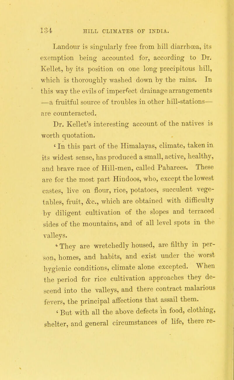 Landour is singularly free from hill diarrhoea, its exemption being accounted for, according to Dr. Kellet, by its position on one long precipitous hill, which is thoroughly washed down by the rains. In this way the evils of imperfect drainage arrangements —a fruitful source of troubles in other hill-stations— are counteracted. Dr. Reliefs interesting account of the natives is worth quotation. ' In this part of the Himalayas, climate, taken in its widest sense, has produced a small, active, healthy, and brave race of Hill-men, called Paharees. These are for the most part Hindoos, who, except the lowest castes, live on flour, rice, potatoes, succulent vege- tables, fruit, &c., wbich are obtained with difficulty by diligent cultivation of the slopes and terraced sides of the mountains, and of all level spots in the valleys. ' They are wretchedly housed, are filthy in per- son, homes, and habits, and exist under the worst hygienic conditions, climate alone excepted. When the period for rice cultivation approaches they de- scend into the valleys, and there contract malarious fevers, the principal affections that assail them. ' But with all the above defects in food, clothing, shelter, and general circumstances of life, there re-