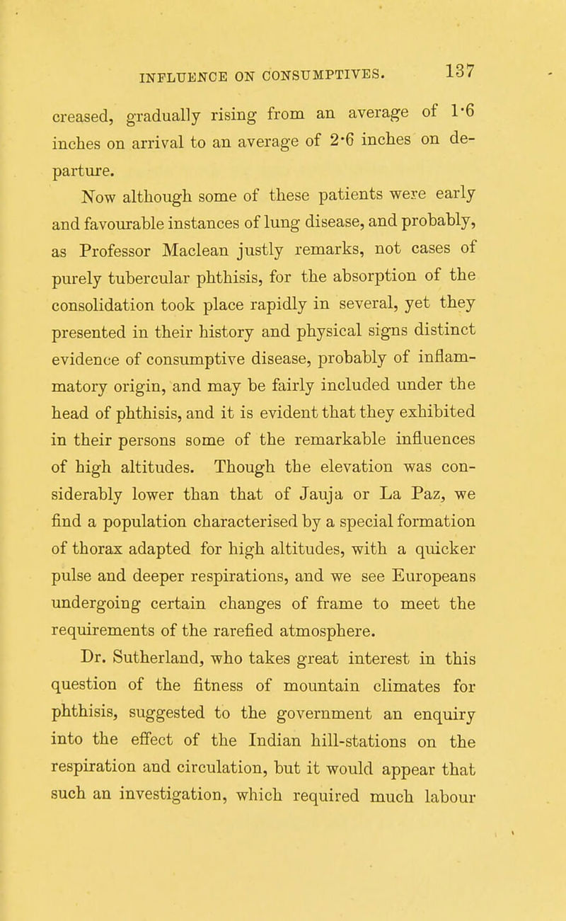 INFLUENCE ON CONSUMPTIVES. io/ creased, gradually rising from an average of 1-6 inches on arrival to an average of 2*6 inches on de- parture. Now although some of these patients were early and favourable instances of lung disease, and probably, as Professor Maclean justly remarks, not cases of purely tubercular phthisis, for the absorption of the consolidation took place rapidly in several, yet they presented in their history and physical signs distinct evidence of consumptive disease, probably of inflam- matory origin, and may be fairly included under the head of phthisis, and it is evident that they exhibited in their persons some of the remarkable influences of high altitudes. Though the elevation was con- siderably lower than that of Jauja or La Paz, we find a population characterised by a special formation of thorax adapted for high altitudes, with a quicker pulse and deeper respirations, and we see Europeans undergoing certain changes of frame to meet the requirements of the rarefied atmosphere. Dr. Sutherland, who takes great interest in this question of the fitness of mountain climates for phthisis, suggested to the government an enquiry into the effect of the Indian hill-stations on the respiration and circulation, but it would appear that such an investigation, which required much labour