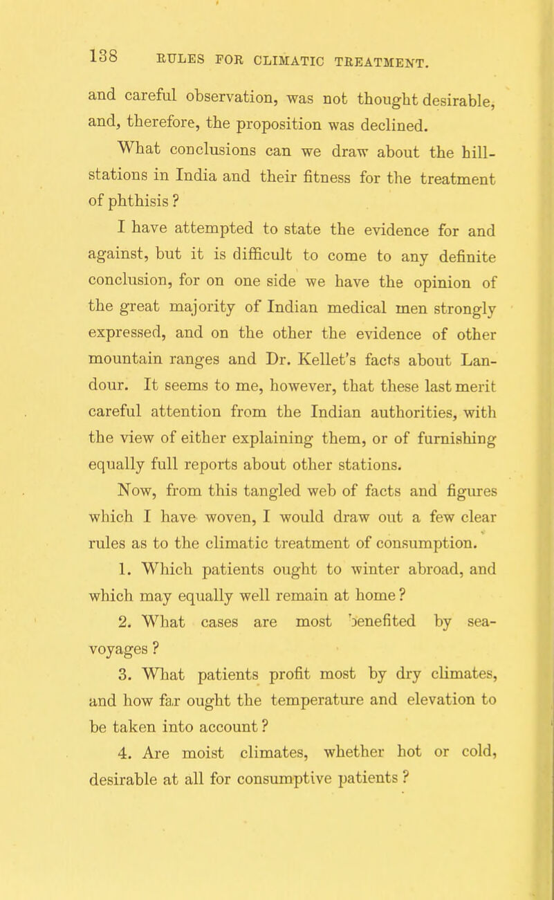 and careful observation, was not thought desirable, and, therefore, the proposition was declined. What conclusions can we draw about the hill- stations in India and their fitness for the treatment of phthisis ? I have attempted to state the evidence for and against, but it is difficult to come to any definite conclusion, for on one side we have the opinion of the great majority of Indian medical men strongly expressed, and on the other the evidence of other mountain ranges and Dr. Reliefs facts about Lan- dour. It seems to me, however, that these last merit careful attention from the Indian authorities, with the view of either explaining them, or of furnishing equally full reports about other stations. Now, from this tangled web of facts and figures which I have woven, I would draw out a few clear rules as to the climatic treatment of consumption. 1. Which patients ought to winter abroad, and which may equally well remain at home ? 2. What cases are most benefited by sea- voyages ? 3. What patients profit most by dry climates, and how fa,r ought the temperature and elevation to be taken into account ? 4. Are moist climates, whether hot or cold, desirable at all for consumptive patients ?